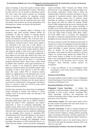 Dr. Ramakanta Mohalik et.al / Uses of Pedagogical Content Knowledge (Pck) By Social Science Teachers in Classroom
Transaction at Elementary Level
4083 The International Journal of Social Sciences and Humanities Invention, vol.4, Issue 10, October, 2017
aspects of teaching. It varies from teacher to teacher, subject
to subject, school to school and learner to learner. PCK theory
has been used for over two decades in educational research.
This theory states that students construct new knowledge
based on previous experience by integrating concrete
experiences in to abstract ideas through reflection. In PCK
theory, students learn from the experiences they have within
and outside of the classroom. By actively participating in the
learning process, students can become life-long learners.
Rationale of the Study
Social science is an important subject of learning at the
elementary stage which develops children's abilities for
socialization. It helps the learners in acquiring decision
making ability through its application to real life both in
familiar and unfamiliar situations. One of the basic aims of
teaching social science is to inculcate the skill of social values
and experience around the learner. Social science subject is
very interesting at the same time is little abstract. For
delivering the concept of social science the teachers play an
important role. A social science teacher should be effective
and competent enough to teach social science effectively to
the students in the classroom. It is generally accepted that a
good student can only study other subjects like science and
mathematics seriously and avoiding to read social science but
it can be proved wrong with the help of a well-deserved
equipped experienced teacher. Social science teacher should
be problem setter, facilitator, guide, good communicator etc.
PCK of a teacher is very essential for effective teaching.
Majority of classroom teachers lack substantial subject matter
knowledge of what to teach and how to teach the subject
matter that means without PCK of classroom teachers,
students are underachieving or not performing well in social
science. The PCK of teacher reflects how far teacher is
capable of bringing improvement in classroom teaching and
students’ achievement. It illustrates how the content matter of
social science is transformed for communication with learners.
Hence it is relevant to study uses of PCK by social science
teachers in classroom transaction.
Recently many researchers have taken interest on pedagogical
content knowledge of teachers with reference to various
variables. Some of the relevant studies are discussed in the
following paragraph.
John Lou S.Luccnario (2016) found that pedagogical content
knowledge guided lesson study was an effective method to
develop the teacher’s PCK competencies and students’
achievement in terms of conceptual understanding and
problem solving. Marie Evens, Jan Elen and Fien Depaepe
(2015) reported that most intervention studies are conducted in
math and science education and use a qualitative methodology
and may strengthen future research on stimulating PCK.
Thilokleickmann (2013) found that differences in the structure
of teacher education were reasonably well reflected in
participants’ content knowledge and pedagogical content
knowledge. Massoumeh et al (2012) found that there is a co-
relation between students’ success and teacher's pedagogical
content knowledge. Mohd Yusminah and Effandi (2010)
found that due to low pedagogical content knowledge level,
the secondary mathematics teachers failed to deliver the
related concepts of functions accurately and clearly in class in
comparison to experienced teachers. Jaipal, Kamini (2009)
stated that secondary teachers have no sufficient content
knowledge for teaching at secondary level/class, generally
have general idea about his subject for teaching. Pernilla
Nilsson (2008) emphasized that pre-service training provides
pedagogical knowledge rather than content knowledge of
secondary level, and also found that teacher has good subject-
matter knowledge and they understand better way of teaching
in the class. Risko, Roller, Cummins, Bean, Block, Anders,
and Flood (2008) came to conclusion that pedagogical
knowledge is essential for teaching and that it can be changed
throughout university education coursework and fieldwork.
The above discussion reveals that attempt has been made by
researchers to examine the pedagogical content knowledge of
teachers. Few researches were focused on uses of pedagogical
content knowledge in regular class-room teaching and its
effect on students. On one hand, pedagogical content
knowledge is most urgent for effective teaching in all school
subjects. No research found reported that studied PCK of
social science teachers in Odisha. In this context, research
study on uses of pedagogical content knowledge by the social
science teachers at the elementary level is relevant. The
investigator raised following research question for
investigation.
 Is there any difference in uses of pedagogical content
knowledge by social science teachers in relation to their
qualification?
Statement of the Problem
The present problem would be stated as Uses of Pedagogical
Content Knowledge by Social Science Teachers in Classroom
Transaction at Elementary Level.
Operational Definition of Terms Used
Pedagogical Content Knowledge: It includes four
components: content knowledge in social science, pedagogical
knowledge in social science, students’ knowledge (their
subject knowledge, motivation and background) and
contextual knowledge (school climate, parental concerns and
legal issues of the community).
Social Science Teacher: The social science teacher used in
the study connotes the teachers who teach social science as a
subject to students of 6th to 8th class.
Classroom Transaction: It refers to teaching strategies and
activities used by teacher in class for teaching social science.
It contains activities relating to creating readiness, presenting
subject, developing self-learning, satisfying requirements of
different kinds of learner and evaluating students’ learning etc.
Elementary Level: It refers to the school having class-I to
class-VII. For this study the elementary education refers to the
class-VI to class-VIII.
 
