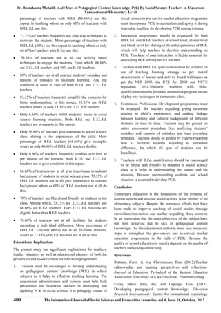 Dr. Ramakanta Mohalik et.al / Uses of Pedagogical Content Knowledge (Pck) By Social Science Teachers in Classroom
Transaction at Elementary Level
4088 The International Journal of Social Sciences and Humanities Invention, vol.4, Issue 10, October, 2017
percentage of teachers with B.Ed. (86.66%) use this
aspect in teaching where as only 60% of teachers with
D.EL.Ed. use this.
 73.33% of teachers frequently use play way techniques to
motivate the students. More percentage of teachers with
D.EL.Ed. (80%) use this aspect in teaching where as only
66.66% of teachers with B.Ed. use this.
 53.33% of teachers not at all use activity based
techniques to engage the students. From which, 66.66%
are D.EL.Ed. teachers and 40% are B.Ed. teachers.
 80% of teachers not at all analyze students’ mistakes and
reasons of mistakes to facilitate learning. And the
condition is same in case of both B.Ed. and D.EL.Ed.
teachers.
 83.33% of teachers frequently simplify the concepts for
better understanding. In this aspect, 93.33% are B.Ed.
teachers where as only 73.33% are D.EL.Ed. teachers.
 Only 6.66% of teachers fulfill students’ needs in social
science learning situations. Both B.Ed. and D.EL.Ed.
teachers are in-capable in this aspect.
 Only 56.66% of teachers give examples in social science
class relating to the experiences of the child. More
percentage of B.Ed. teachers (66.66%) give examples
where as only 46.66% of D.EL.Ed. teachers do this.
 Only 6.66% of teachers frequently conduct activities as
per interest of the learners. Both B.Ed. and D.EL.Ed.
teachers are in poor condition in this aspect.
 66.66% of teachers not at all give importance to cultural
background of students in social science class. 73.33% of
D.EL.Ed. teachers not at all give importance to cultural
background where as 60% of B.Ed. teachers not at all do
this.
 70% of teachers are liberal and friendly to students in the
class. Among which, 73.33% are .D.EL.Ed. teachers and
66.66% are B.Ed. teachers. Here D.EL.Ed. teachers are
slightly better than B.Ed. teachers.
 76.66% of teachers not at all facilitate the students
according to individual difference. More percentage of
D.EL.Ed. Teachers (80%) not at all facilitate students,
where as 73.33% of B.Ed. teachers not at all do this.
Educational Implications
The present study has significant implications for teachers,
teacher educators as well as educational planners of both the
pre-service and in-service teacher education programme.
1. Teachers must be encouraged to develop understanding
on pedagogical content knowledge (PCK) in school
subjects as it helps in effective teaching learning. The
educational administrators and trainers must help both
pre-service and in-service teachers in developing and
updating PCK in social science. The pedagogy course of
social science in pre-service teacher education programme
must incorporate PCK in curriculum and apply it during
internship teaching for developing PCK among trainees.
2. Interaction programmes should be organized for both
D.EL.Ed. and B.Ed. teachers at school level, cluster level
and block level for sharing skills and experiences of PCK
which will help teachers to develop understanding on
PCK. This kind of peer interaction is highly essential for
developing PCK among novice teachers.
3. Teachers with D.EL.Ed. qualification must be oriented on
use of teaching learning strategy as per mental
development of learner and activity based techniques as
per the NCF 2005, the RTE Act 2009 and NCTE
regulation 2014.Similarly, teachers with B.Ed.
qualification must be provided orientation program on use
of play way techniques in elementary class.
4. Continuous Professional Development programmes must
be arranged for teachers regarding giving examples
relating to child’s experiences and making linkage
between learning and cultural background of different
students on time to time. Teachers may be guided on
entire assessment procedure like: analyzing students’
mistakes and reasons of mistakes and then providing
remedies. Teachers should be guided by experts regarding
how to facilitate students according to individual
difference, for which all type of students can be
benefitted.
5. Teachers with B.Ed. qualification should be encouraged
to be liberal and friendly to students in social science
class as it helps in understanding the learner and his
situation. Because understanding students and school
situation is essential to develop PCK.
Conclusion
Elementary education is the foundation of the pyramid of
edution system and also the social science is the mother of all
elementary subjects. Despite the numerous efforts that have
been made to improve teaching of social studies through
curriculum innovations and teacher upgrading, there seems to
be an impression that the main objectives of the subject have
not been achieved due to lack of pedagogical content
knowledge. So the educational authority must take necessary
steps to strengthen the pre-service and in-service teacher
education programmes in the light of PCK. Because the
quality of school education is mainly depends on the quality of
teachers and quality of teaching.
References
Bertram, Carol. & Maj Christiansen, Iben. (2012).Teacher
caknowledge and learning perspectives and reflections.
Journal of Education. Periodical of the Kenton Education
Association, University of KwaZulu-Natal, Pietermaritzburg.
Evens, Marie. Elen, Jan. and Depaepe, Fien. (2015).
Developing pedagogical content knowledge. Education
Research International. Centre for Instructional psychology
 