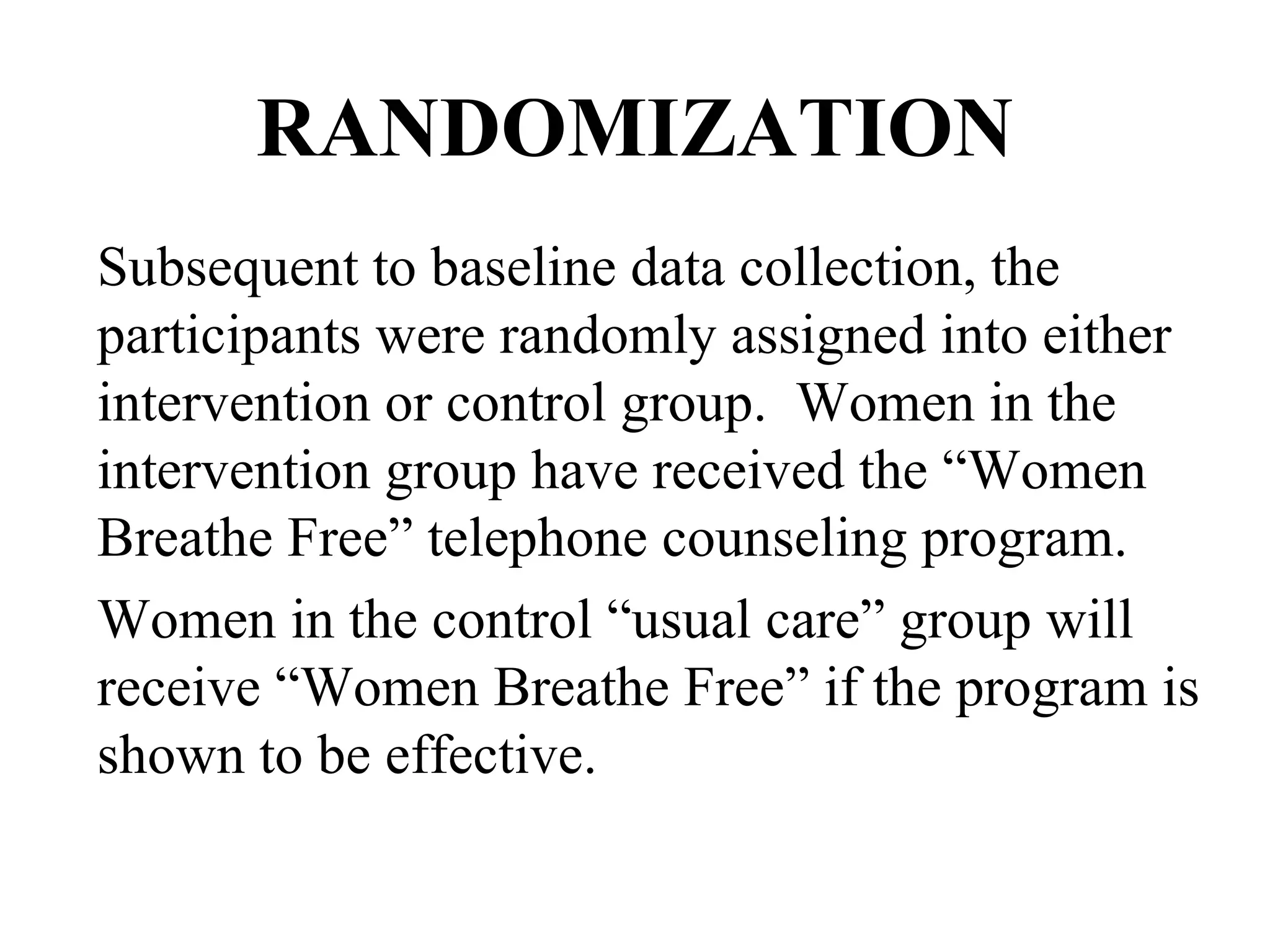 RANDOMIZATION Subsequent to baseline data collection, the participants were randomly assigned into either intervention or control group.  Women in the intervention group have received the “Women Breathe Free” telephone counseling program.  Women in the control “usual care” group will receive “Women Breathe Free” if the program is shown to be effective.  