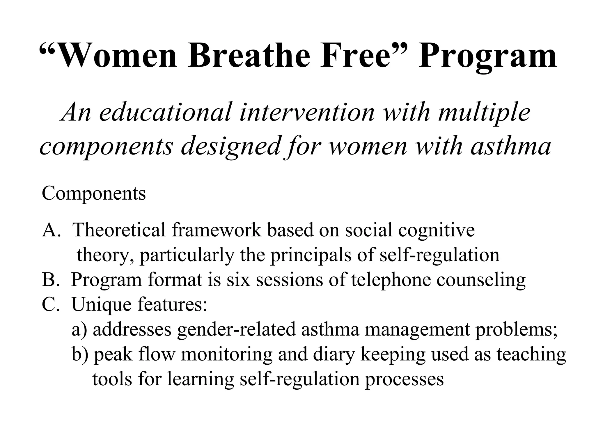 “ Women Breathe Free” Program An educational intervention with multiple components designed for women with asthma Components A.  Theoretical framework based on social cognitive    theory, particularly the principals of self-regulation B.  Program format is six sessions of telephone counseling C.  Unique features:  a) addresses gender-related asthma management problems; b) peak flow monitoring and diary keeping used as teaching    tools for learning self-regulation processes 