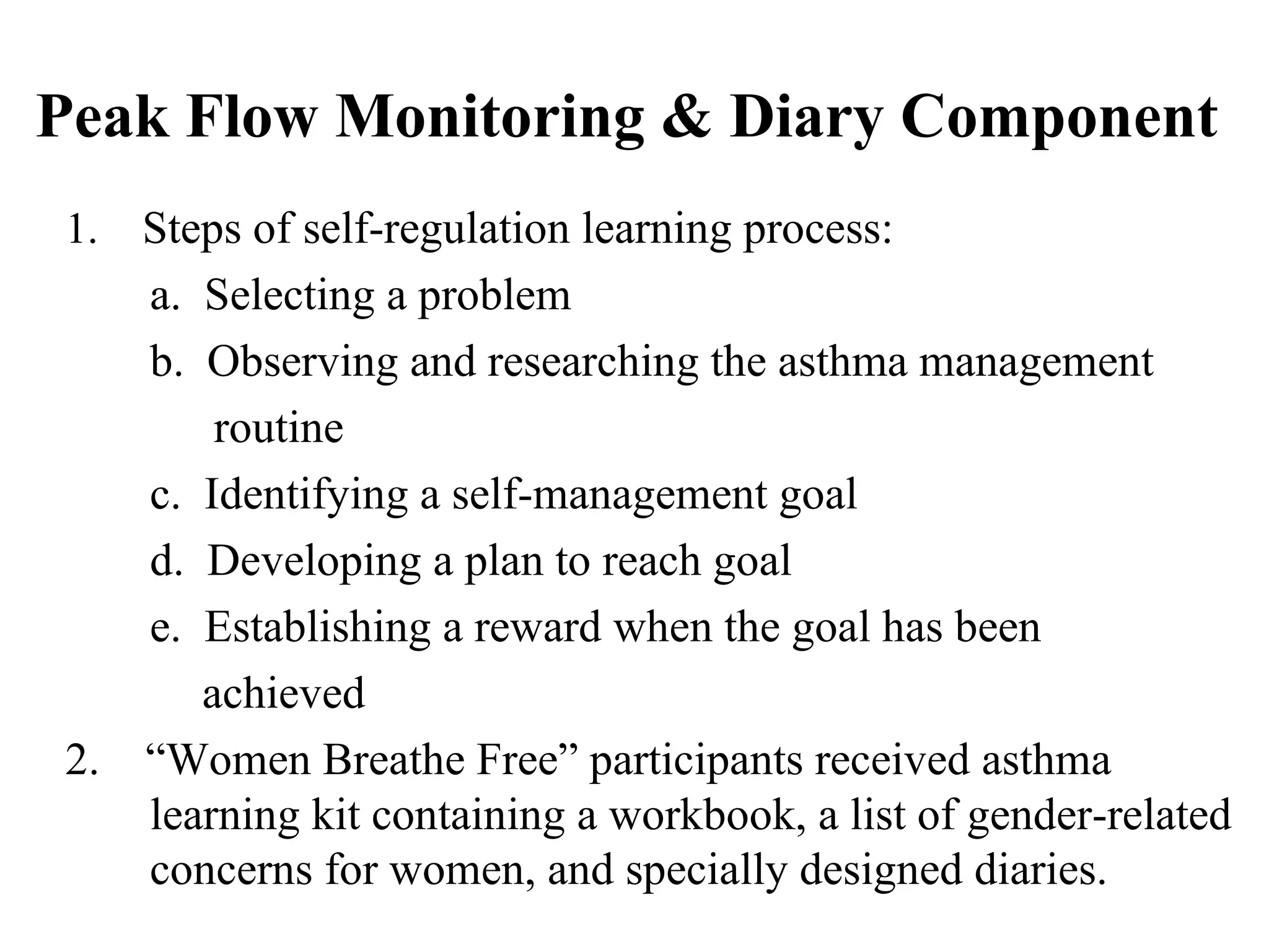 Peak Flow Monitoring & Diary Component  1.  Steps of self-regulation learning process: a.  Selecting a problem b.  Observing and researching the asthma management  routine c.  Identifying a self-management goal d.  Developing a plan to reach goal e.  Establishing a reward when the goal has been  achieved 2.  “Women Breathe Free” participants received asthma learning kit containing a workbook, a list of gender-related concerns for women, and specially designed diaries. 