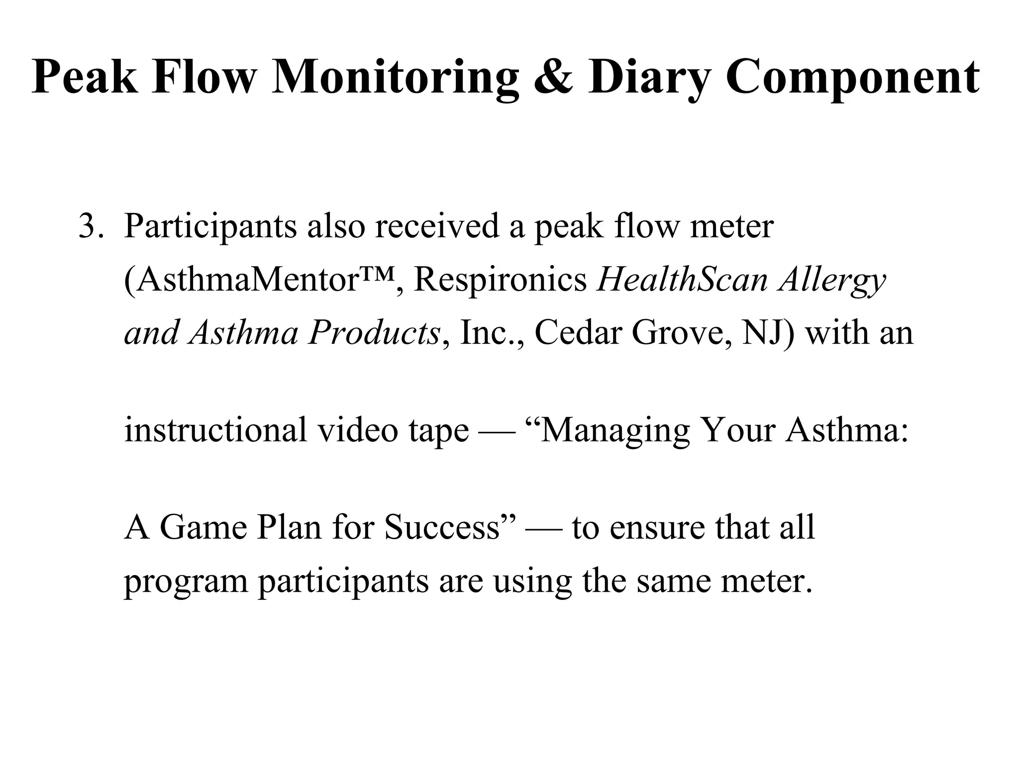 Peak Flow Monitoring & Diary Component 3.  Participants also received a peak flow meter  (AsthmaMentor™, Respironics  HealthScan Allergy  and Asthma Products , Inc., Cedar Grove, NJ) with an  instructional video tape — “Managing Your Asthma:  A Game Plan for Success” — to ensure that all  program participants are using the same meter. 