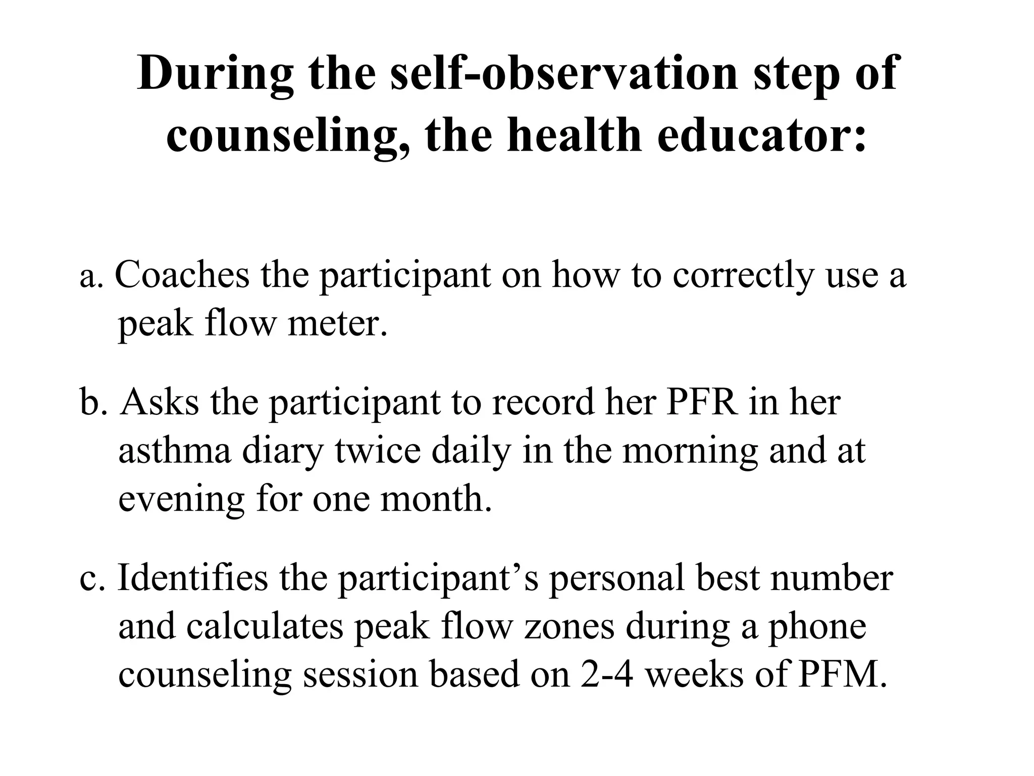 During the self-observation step of counseling, the health educator: a.  Coaches the participant on how to correctly use a peak flow meter. b. Asks the participant to record her PFR in her asthma diary twice daily in the morning and at evening for one month. c. Identifies the participant’s personal best number and calculates peak flow zones during a phone counseling session based on 2-4 weeks of PFM. 