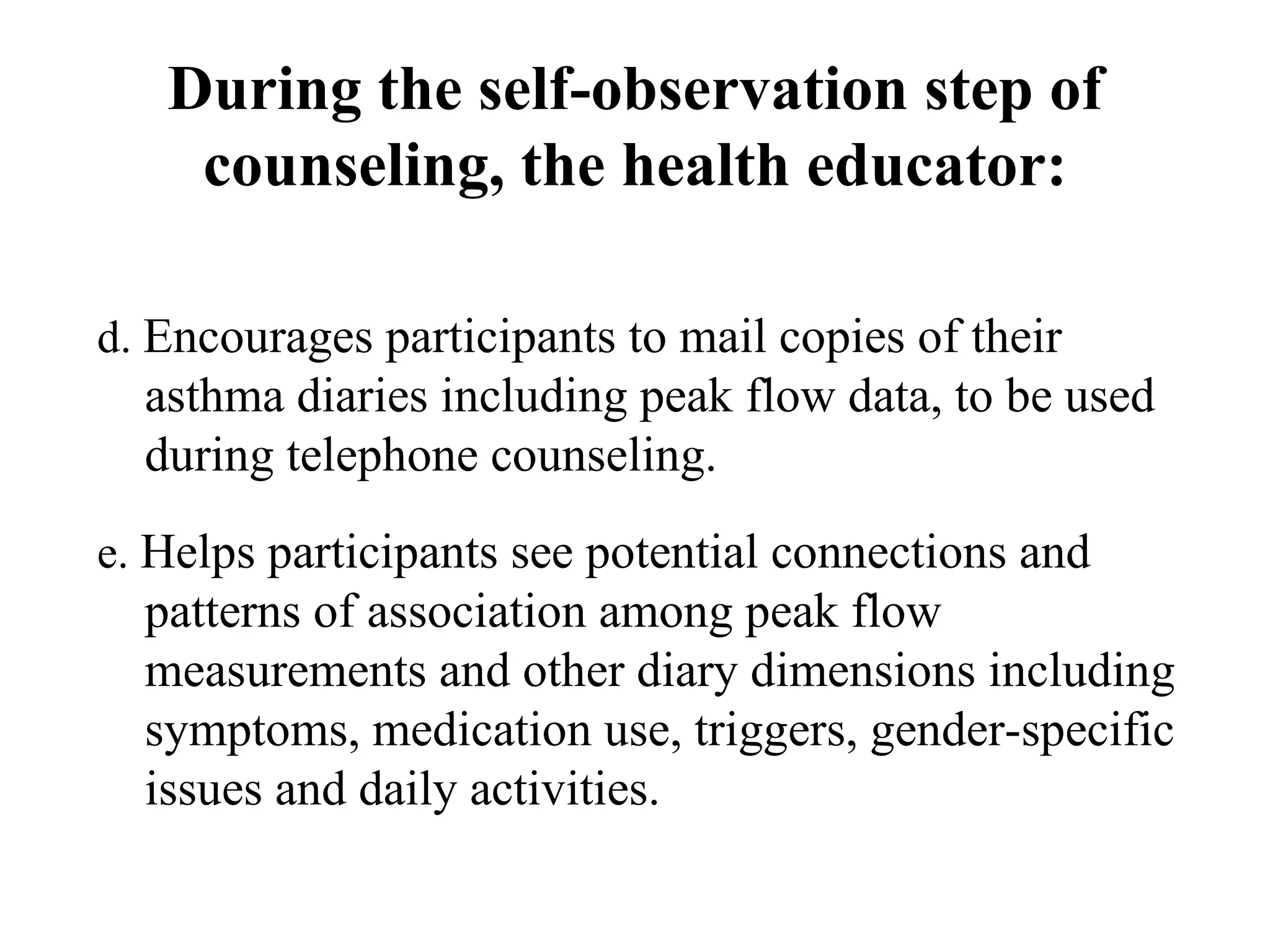 d.  Encourages participants to mail copies of their asthma diaries including peak flow data, to be used during telephone counseling.  e.  Helps participants see potential connections and patterns of association among peak flow measurements and other diary dimensions including symptoms, medication use, triggers, gender-specific issues and daily activities. During the self-observation step of counseling, the health educator: 