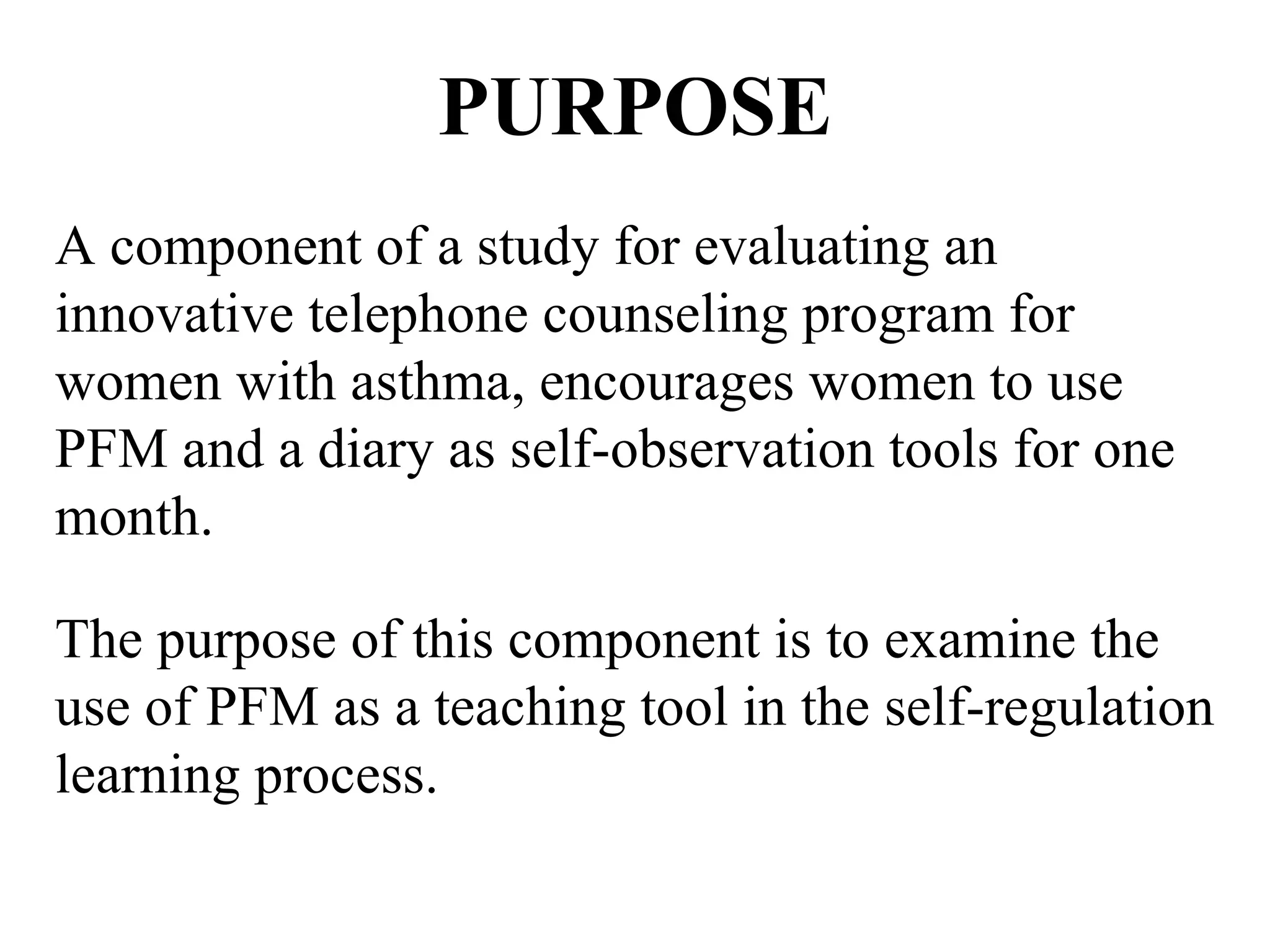PURPOSE A component of a study for evaluating an innovative telephone counseling program for women with asthma, encourages women to use PFM and a diary as self-observation tools for one month.  The purpose of this component is to examine the use of PFM as a teaching tool in the self-regulation learning process.  