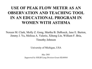 USE OF PEAK FLOW METER AS AN OBSERVATION AND TEACHING TOOL IN AN EDUCATIONAL PROGRAM IN WOMEN WITH ASTHMA Noreen M. Clark, Molly Z. Gong, Martha B. DeRoeck, Jane E. Burton, Jimmy J. Yu, Melissa A. Valerio, Xihong Lin, William F. Bria, Timothy Johnson  University of Michigan, USA May 2001  Supported by NHLBI Lung Division Grant HL60884 