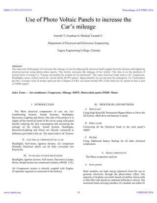 Abstract:
The main aim of this paper is to increase the mileage of cars by reducing the electrical load's supply from the dynamo and supplying
electrical power using photovoltaic panels. This hereby increases the mileage of the vehicle. The idea is on the platform of
conservation of energy i.e “Energy can neither be created nor be destroyed” .The main electrical loads such as AC compressor,
Headlights, music system, horns etc. can be fed by the PV panels. Approximately we can increase the mileage by 2 to 3 kilometers
per litre. Average value of money spent per km is Rupees.2.8.We can retain around 20% of the total cost we spend on fuel, a sum
of 56000 rupees.
Index Terms — Air-conditioner, Compressor, Mileage, MPPT, Photovoltaic panel, PMDC Motor.
I. INTRODUCTION1
The Main electrical components of cars are Air-
Conditioning System, Sound Systems, Headlights,
Decorative Lighting and Horns. Our aim of the project is to
supply all the electrical needs of the car by using solar panel
thereby reducing the fuel consumption and increasing the
mileage of the vehicle. Sound System, Headlights,
DecorativeLighting and Horns are directly connected to
thebattery provided in the car. The main Load is AC System.
II. ELECTRICAL COMPONENTS OF A CAR
Headlights, Self-motor, Ignition System, Air compressor
(Partially Electrical which can be fully converted into
Electrical).
III. AVAILABLE SYSTEM MECHANISM
Headlights, Ignition System, Self-motor, Decorative Lamps,
Horns, Sound System are connected to battery (90AH, 12V).
Air Compressor system is directly coupled with Engine.
(Evaporator segment is connected to the battery).
IV. PROCEDURE AND METHODS
A. Main Load
Using High Rated DC Permanent Magnet Motor to Drive the
ACSystem. (Belt drive mechanism is used).
B. Other Loads
Connecting all the Electrical loads to the solar panel’s
supply.
C. Backup
Using Additional battery Backup for all other electrical
components.
V. MAIN COMPONENTS
The Main component used are
A. Solar panels
Solar modules use light energy (photons) from the sun to
generate electricity through the photovoltaic effect. The
majority of modules use wafer-based crystalline silicon cells
or thin-film cells based on cadmium telluride or silicon. The
structural (load carrying) member of a module can either be
Use of Photo Voltaic Panels to increase the
Car’s mileage
Amrrith T, Goutham S, Micheal Vasanth U.
Department of Electrical and Electronics Engineering.
Tagore Engineering College, Chennai
ISBN-13: 978-1537313573
www.iirdem.org
Proceedings of ICTPRE-2016
©IIRDEM 201633
 