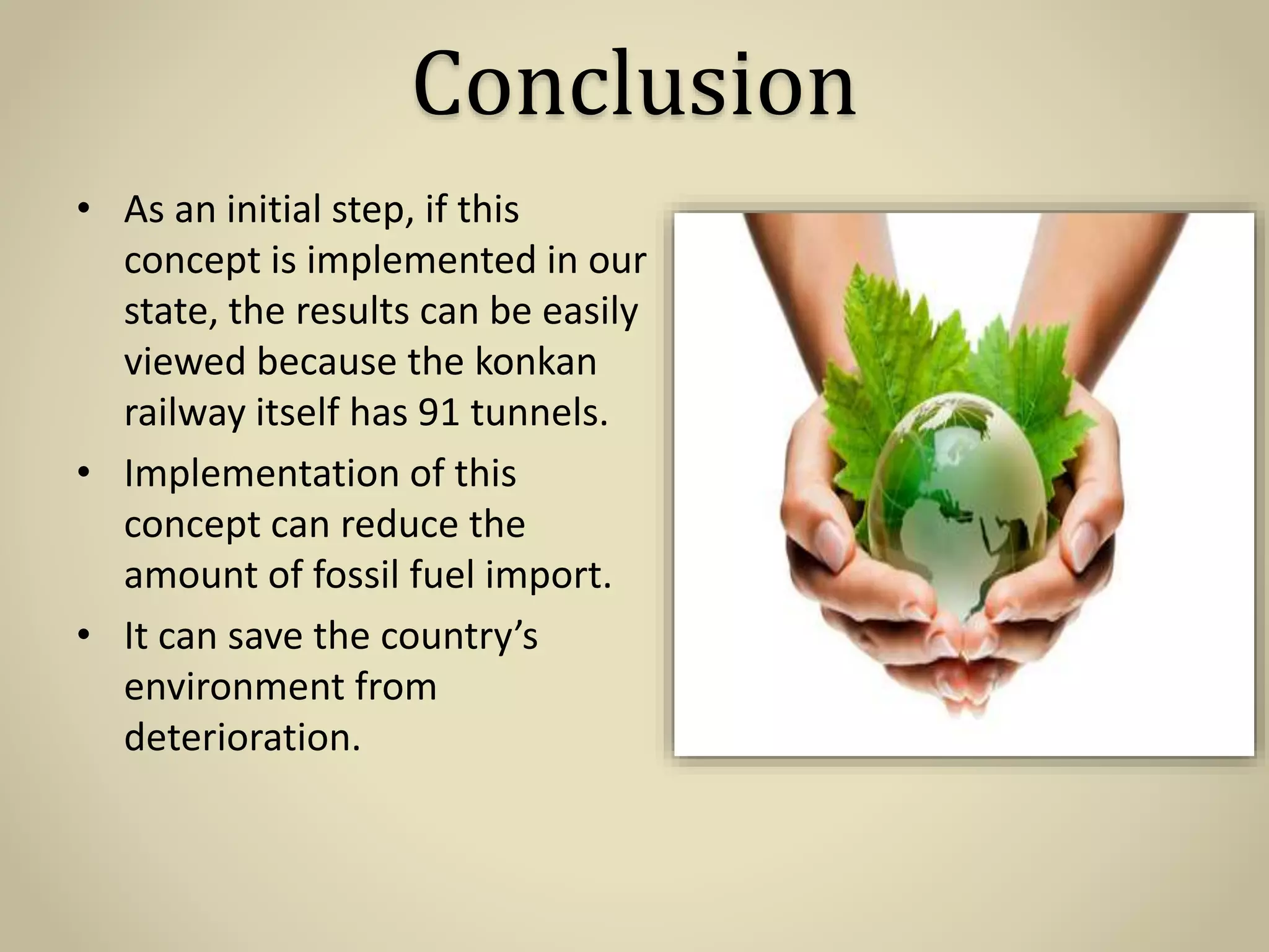 Conclusion
• As an initial step, if this
concept is implemented in our
state, the results can be easily
viewed because the konkan
railway itself has 91 tunnels.
• Implementation of this
concept can reduce the
amount of fossil fuel import.
• It can save the country’s
environment from
deterioration.
 