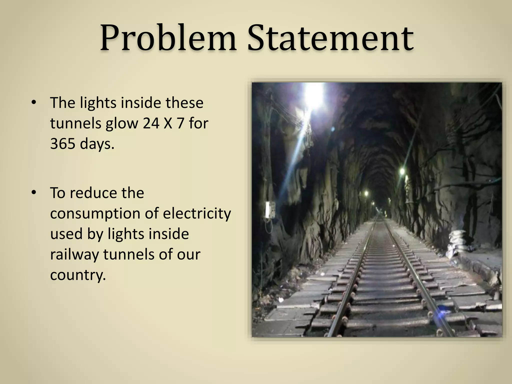 Problem Statement
• The lights inside these
tunnels glow 24 X 7 for
365 days.
• To reduce the
consumption of electricity
used by lights inside
railway tunnels of our
country.
 