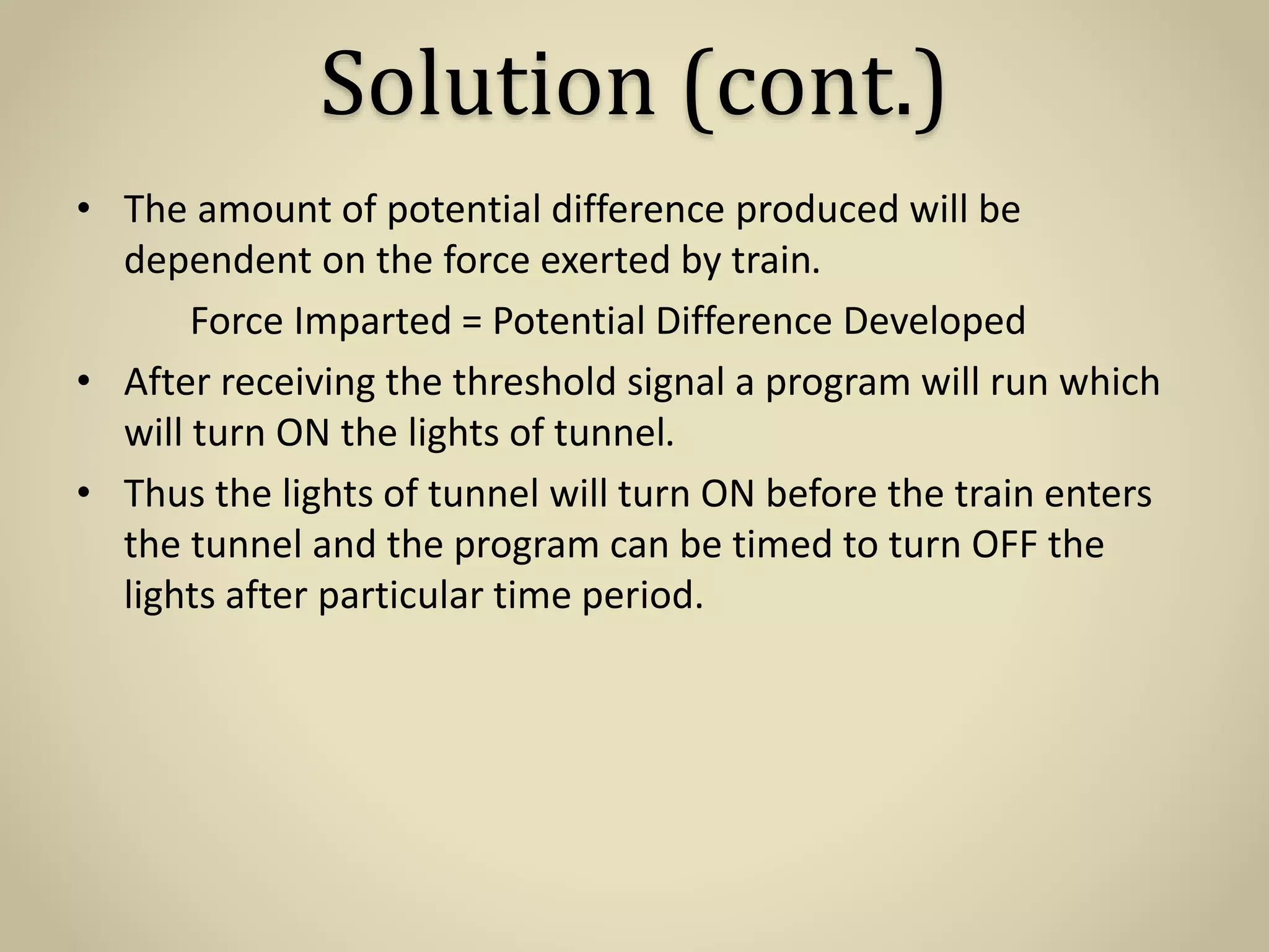 Solution (cont.)
• The amount of potential difference produced will be
dependent on the force exerted by train.
Force Imparted = Potential Difference Developed
• After receiving the threshold signal a program will run which
will turn ON the lights of tunnel.
• Thus the lights of tunnel will turn ON before the train enters
the tunnel and the program can be timed to turn OFF the
lights after particular time period.
 