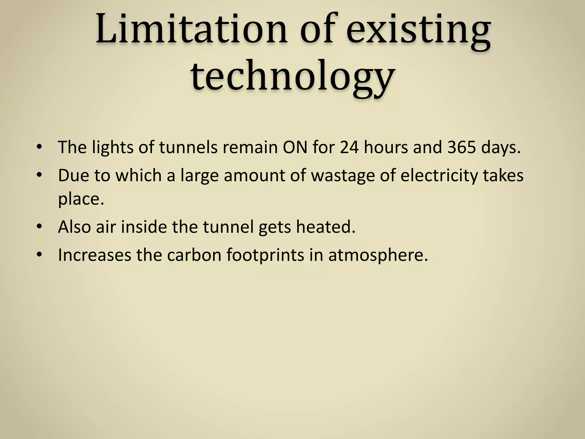 Limitation of existing
technology
• The lights of tunnels remain ON for 24 hours and 365 days.
• Due to which a large amount of wastage of electricity takes
place.
• Also air inside the tunnel gets heated.
• Increases the carbon footprints in atmosphere.
 