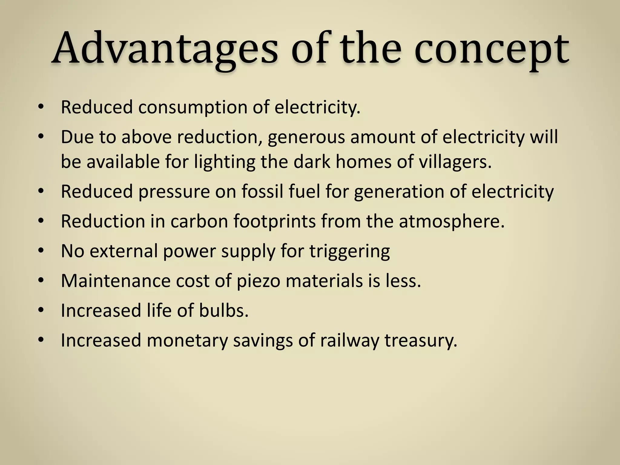 Advantages of the concept
• Reduced consumption of electricity.
• Due to above reduction, generous amount of electricity will
be available for lighting the dark homes of villagers.
• Reduced pressure on fossil fuel for generation of electricity
• Reduction in carbon footprints from the atmosphere.
• No external power supply for triggering
• Maintenance cost of piezo materials is less.
• Increased life of bulbs.
• Increased monetary savings of railway treasury.
 