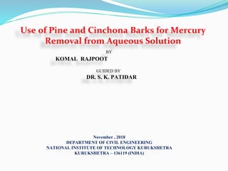 Use of Pine and Cinchona Barks for Mercury
Removal from Aqueous Solution
BY
KOMAL RAJPOOT
GUIDED BY
DR. S. K. PATIDAR
November , 2018
DEPARTMENT OF CIVIL ENGINEERING
NATIONAL INSTITUTE OF TECHNOLOGY KURUKSHETRA
KURUKSHETRA – 136119 (INDIA)
 
