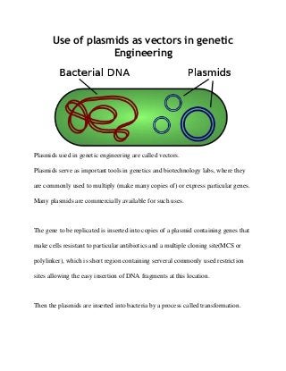 Use of plasmids as vectors in genetic
Engineering
Plasmids used in genetic engineering are called vectors.
Plasmids serve as important tools in genetics and biotechnology labs, where they
are commonly used to multiply (make many copies of) or express particular genes.
Many plasmids are commercially available for such uses.
The gene to be replicated is inserted into copies of a plasmid containing genes that
make cells resistant to particular antibiotics and a multiple cloning site(MCS or
polylinker), which is short region containing serveral commonly used restriction
sites allowing the easy insertion of DNA fragments at this location.
Then the plasmids are inserted into bacteria by a process called transformation.
 