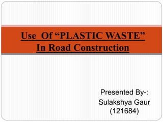 Presented By-:
Sulakshya Gaur
(121684)
Use Of “PLASTIC WASTE”
In Road Construction
 