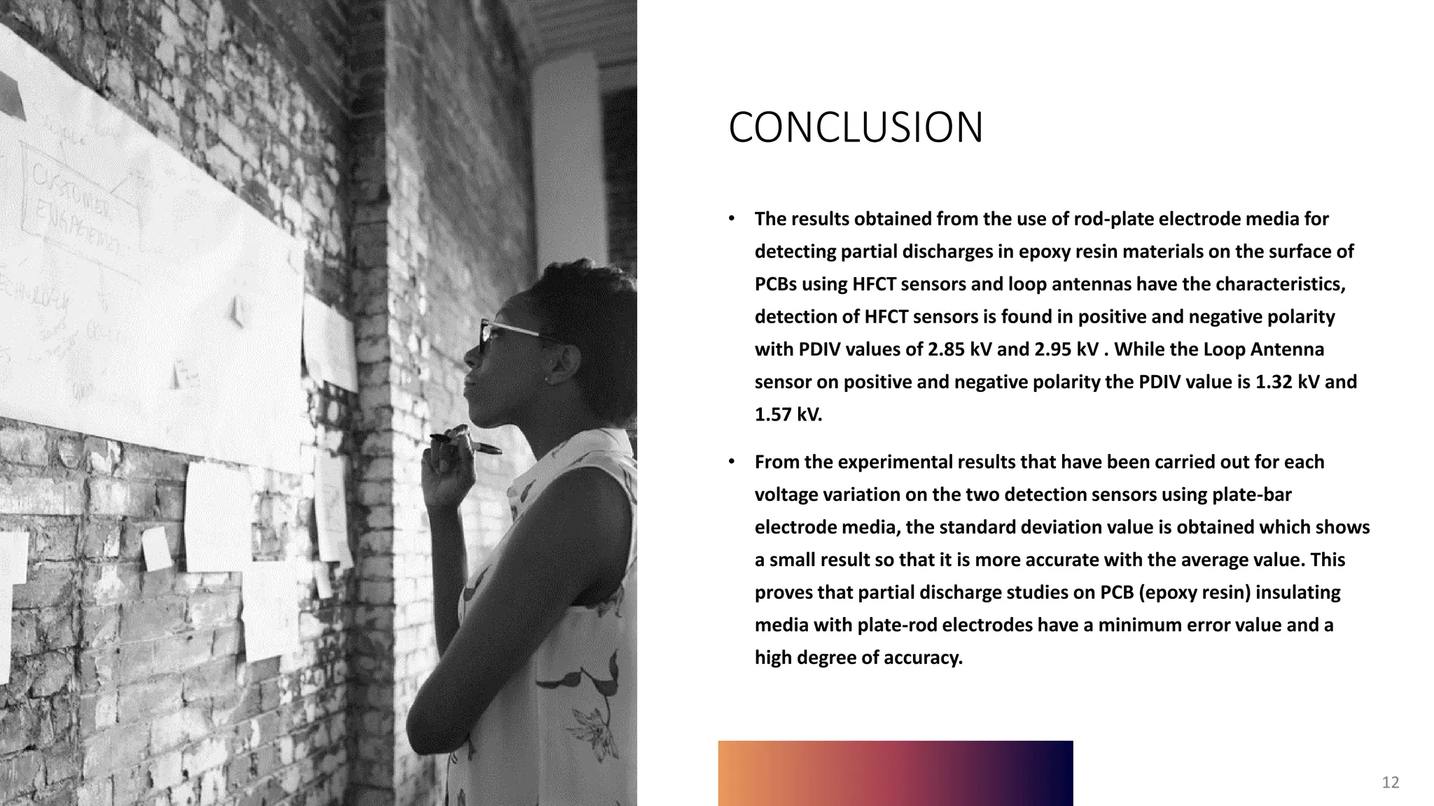 12
CONCLUSION
• The results obtained from the use of rod-plate electrode media for
detecting partial discharges in epoxy resin materials on the surface of
PCBs using HFCT sensors and loop antennas have the characteristics,
detection of HFCT sensors is found in positive and negative polarity
with PDIV values of 2.85 kV and 2.95 kV . While the Loop Antenna
sensor on positive and negative polarity the PDIV value is 1.32 kV and
1.57 kV.
• From the experimental results that have been carried out for each
voltage variation on the two detection sensors using plate-bar
electrode media, the standard deviation value is obtained which shows
a small result so that it is more accurate with the average value. This
proves that partial discharge studies on PCB (epoxy resin) insulating
media with plate-rod electrodes have a minimum error value and a
high degree of accuracy.
12
 