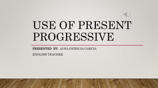 USE OF PRESENT
PROGRESSIVE
PRESENTED BY: AURA PATRICIA GARCIA
ENGLISH TEACHER
 
