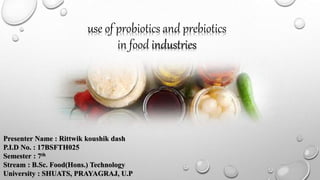 use of probiotics and prebiotics
in food industries
Presenter Name : Rittwik koushik dash
P.I.D No. : 17BSFTH025
Semester : 7th
Stream : B.Sc. Food(Hons.) Technology
University : SHUATS, PRAYAGRAJ, U.P
 