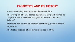 PROBIOTICS AND ITS HISTORY
• Pro-life originating from greek words pro and bios
• The word probiotic was coined by parker (1974) and defined as
“organism and substances that gives to intestinal microbial
balance”
• Probiotics also termed as friendly, beneficially, good or helpful
organisms.
• The first application of probiotics occurred in 1986.
 
