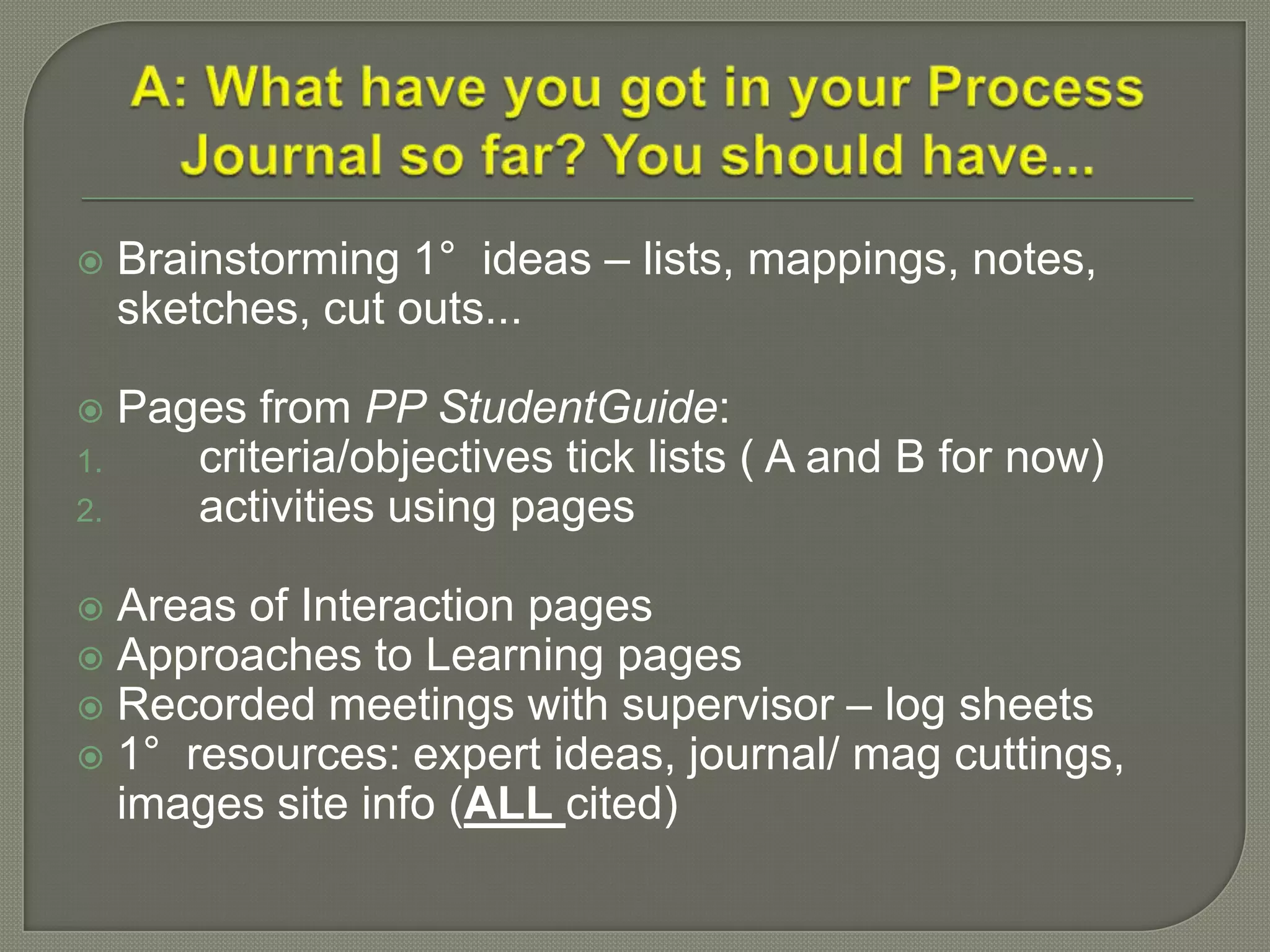 Brainstorming 1° ideas – lists, mappings, notes,
sketches, cut outs...
 Pages from PP StudentGuide:
1. criteria/objectives tick lists ( A and B for now)
2. activities using pages
 Areas of Interaction pages
 Approaches to Learning pages
 Recorded meetings with supervisor – log sheets
 1° resources: expert ideas, journal/ mag cuttings,
images site info (ALL cited)
 