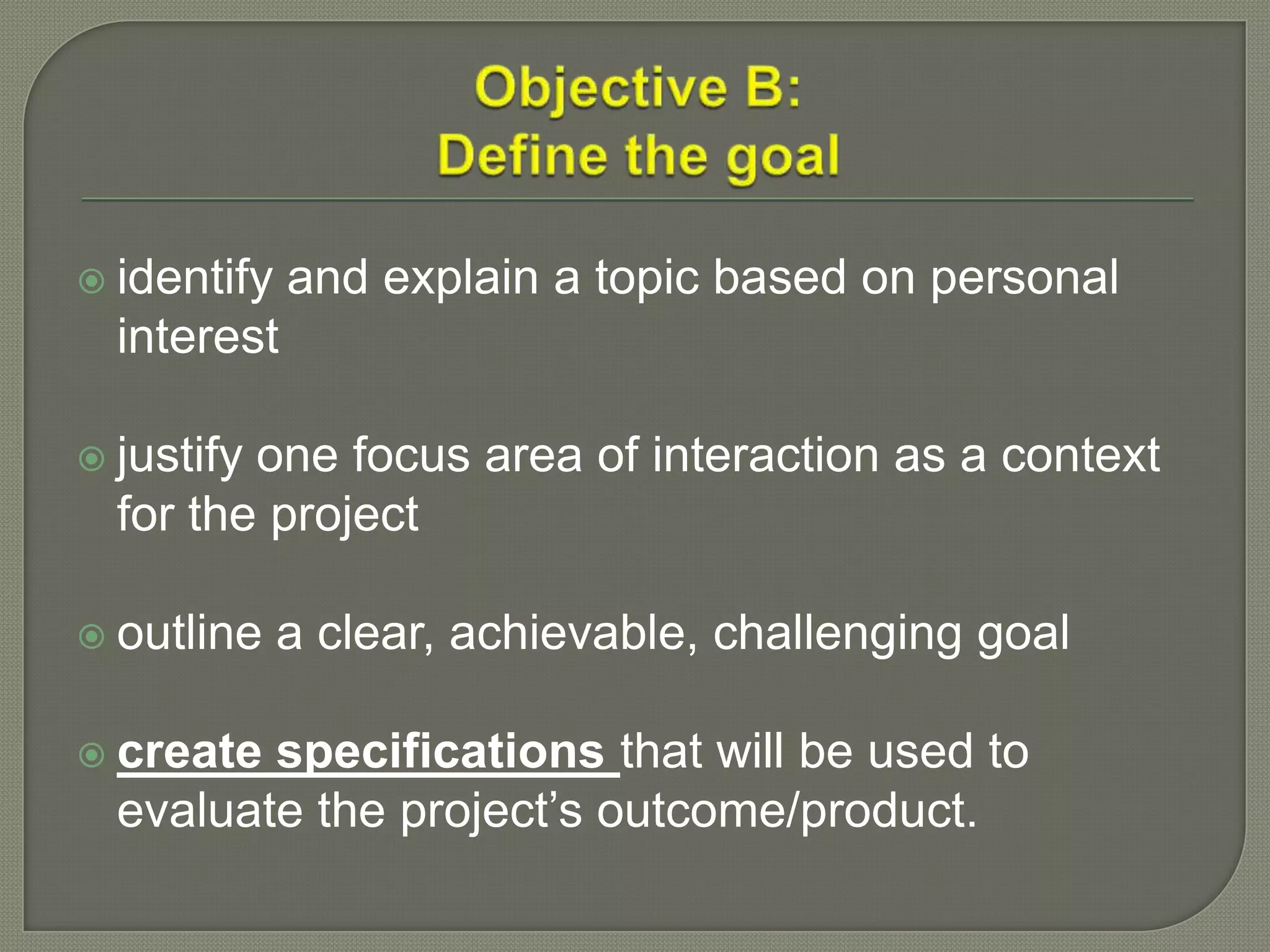  identify and explain a topic based on personal
interest
 justify one focus area of interaction as a context
for the project
 outline a clear, achievable, challenging goal
 create specifications that will be used to
evaluate the project’s outcome/product.
 