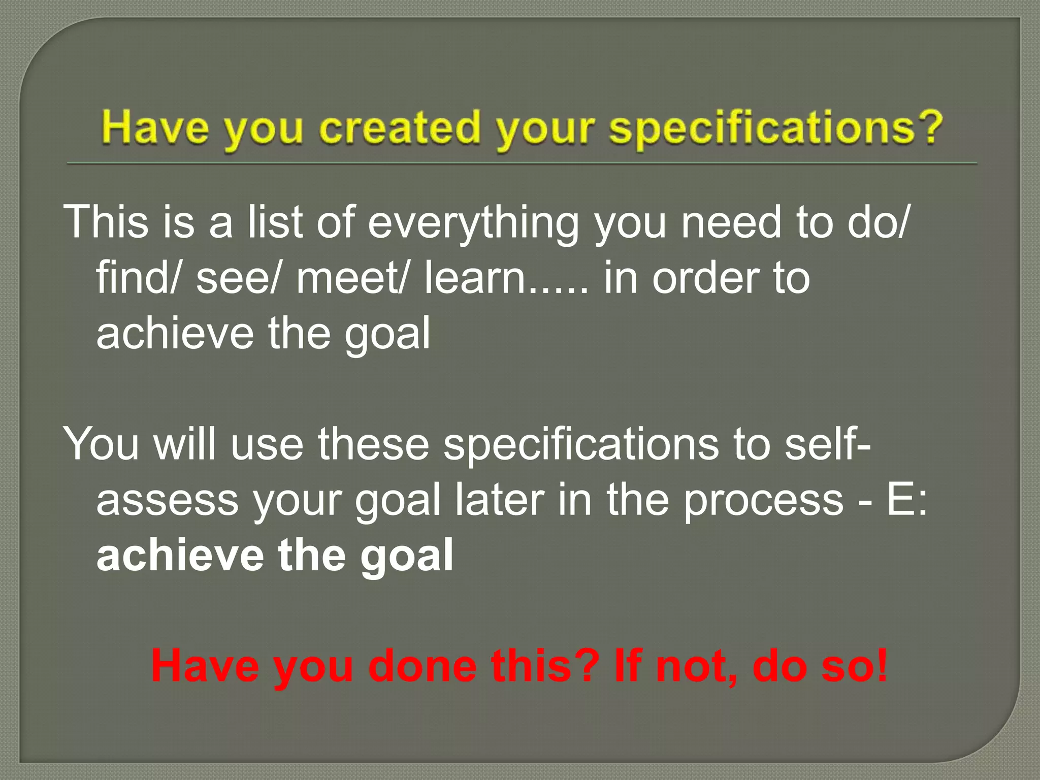 This is a list of everything you need to do/
find/ see/ meet/ learn..... in order to
achieve the goal
You will use these specifications to self-
assess your goal later in the process - E:
achieve the goal
Have you done this? If not, do so!
 