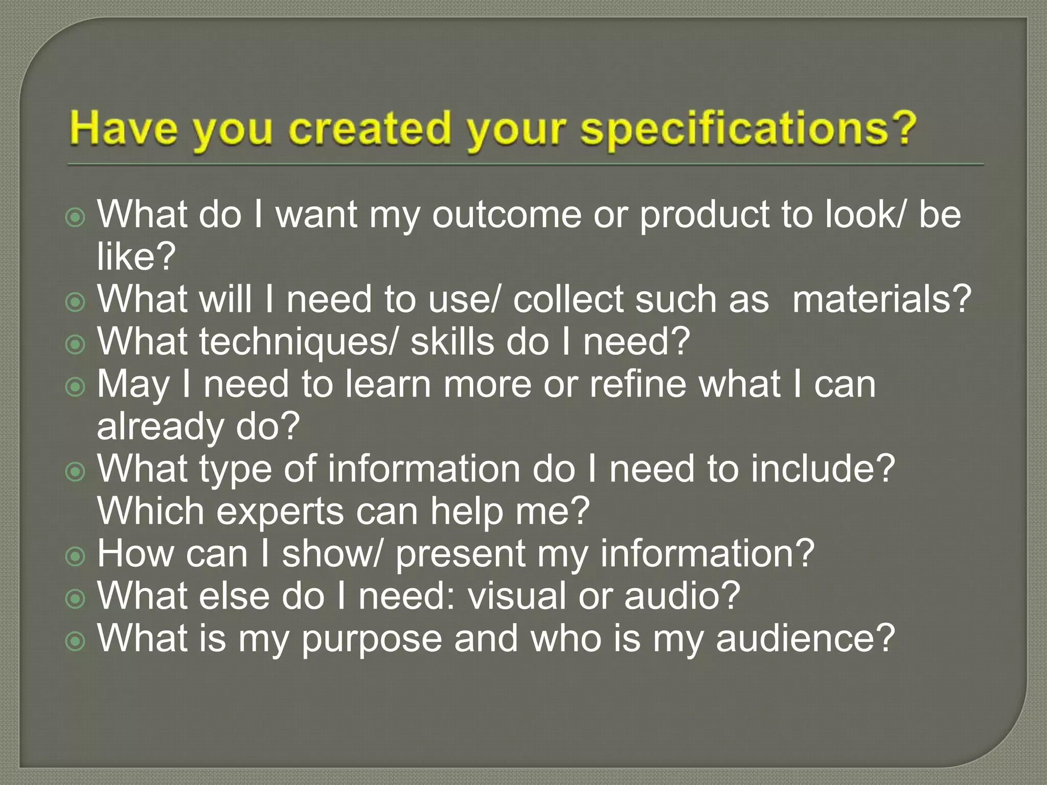  What do I want my outcome or product to look/ be
like?
 What will I need to use/ collect such as materials?
 What techniques/ skills do I need?
 May I need to learn more or refine what I can
already do?
 What type of information do I need to include?
Which experts can help me?
 How can I show/ present my information?
 What else do I need: visual or audio?
 What is my purpose and who is my audience?
 