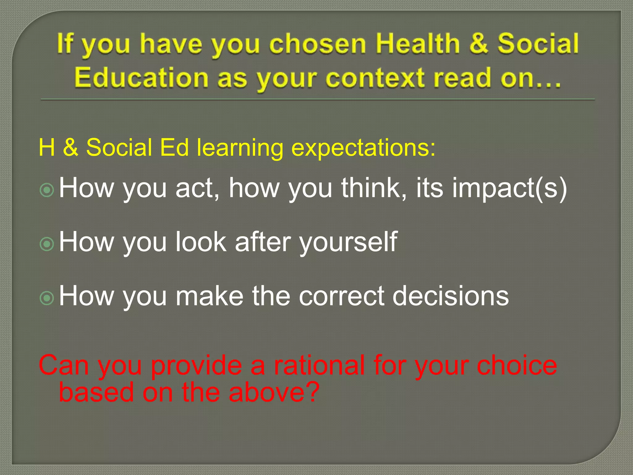 H & Social Ed learning expectations:
How you act, how you think, its impact(s)
How you look after yourself
How you make the correct decisions
Can you provide a rational for your choice
based on the above?
 