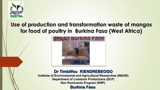 Use of production and transformation waste of mangosUse of production and transformation waste of mangos
for food of poultry in Burkina Faso (West Africa)for food of poultry in Burkina Faso (West Africa)
Dr Timbilfou KIENDREBEOGODr Timbilfou KIENDREBEOGO
Institute of Environmental and Agricultural Researches (INEAR)Institute of Environmental and Agricultural Researches (INEAR)
Department of Livestock Productions (DLP)Department of Livestock Productions (DLP)
Non Ruminants Program (NRP)Non Ruminants Program (NRP)
Burkina FasoBurkina Faso
 