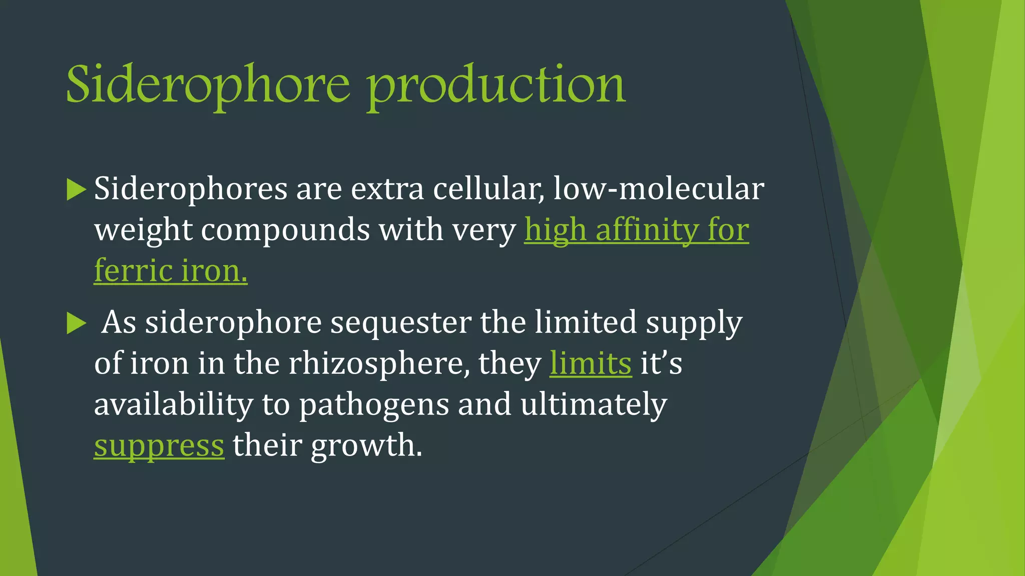 Siderophore production
 Siderophores are extra cellular, low-molecular
weight compounds with very high affinity for
ferric iron.
 As siderophore sequester the limited supply
of iron in the rhizosphere, they limits it’s
availability to pathogens and ultimately
suppress their growth.
 