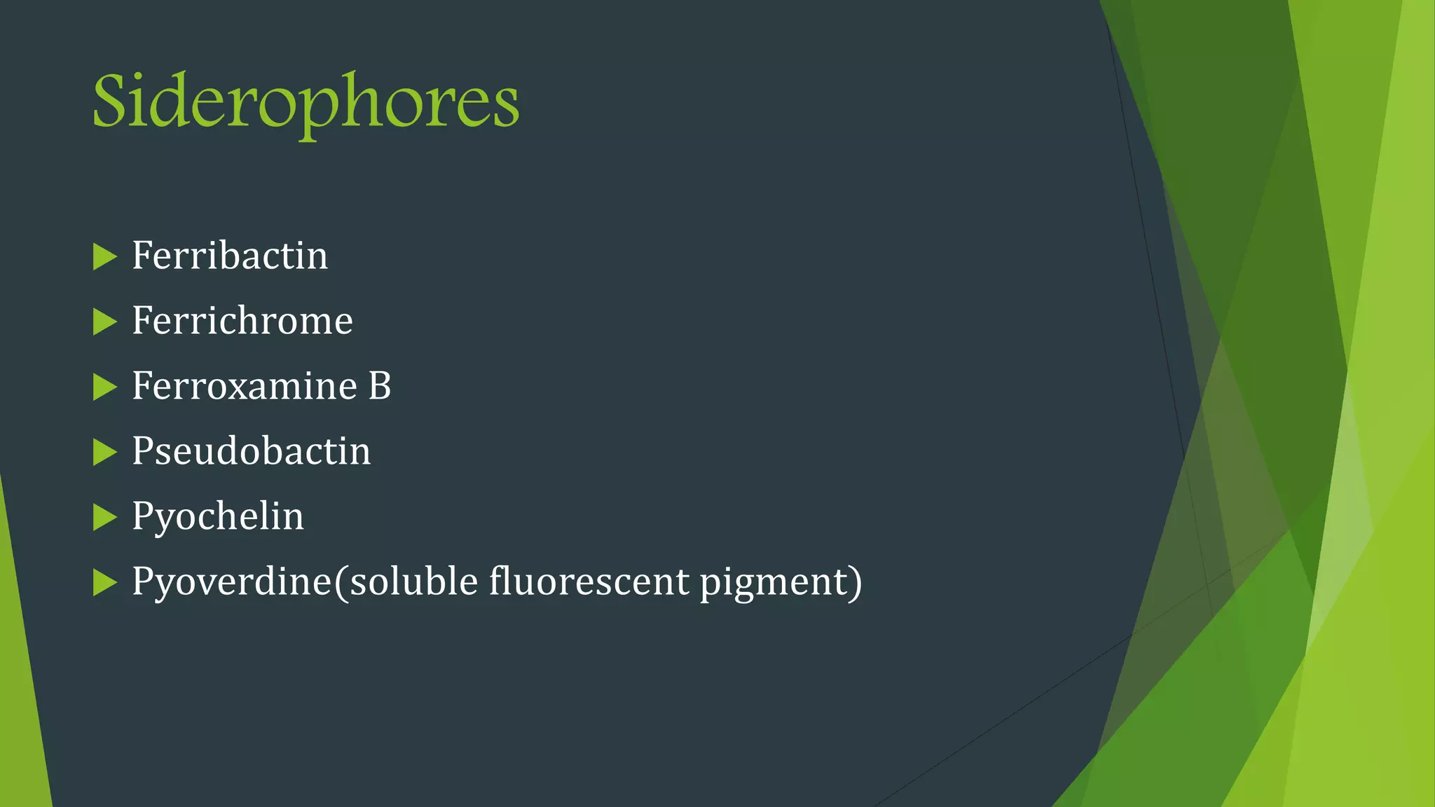 Siderophores
 Ferribactin
 Ferrichrome
 Ferroxamine B
 Pseudobactin
 Pyochelin
 Pyoverdine(soluble fluorescent pigment)
 