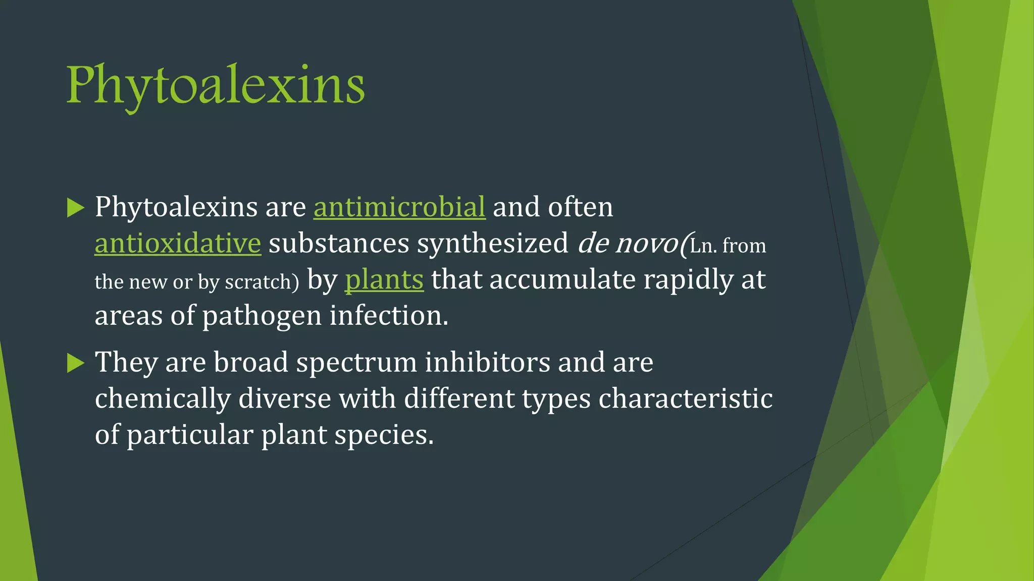 Phytoalexins
 Phytoalexins are antimicrobial and often
antioxidative substances synthesized de novo(Ln. from
the new or by scratch) by plants that accumulate rapidly at
areas of pathogen infection.
 They are broad spectrum inhibitors and are
chemically diverse with different types characteristic
of particular plant species.
 