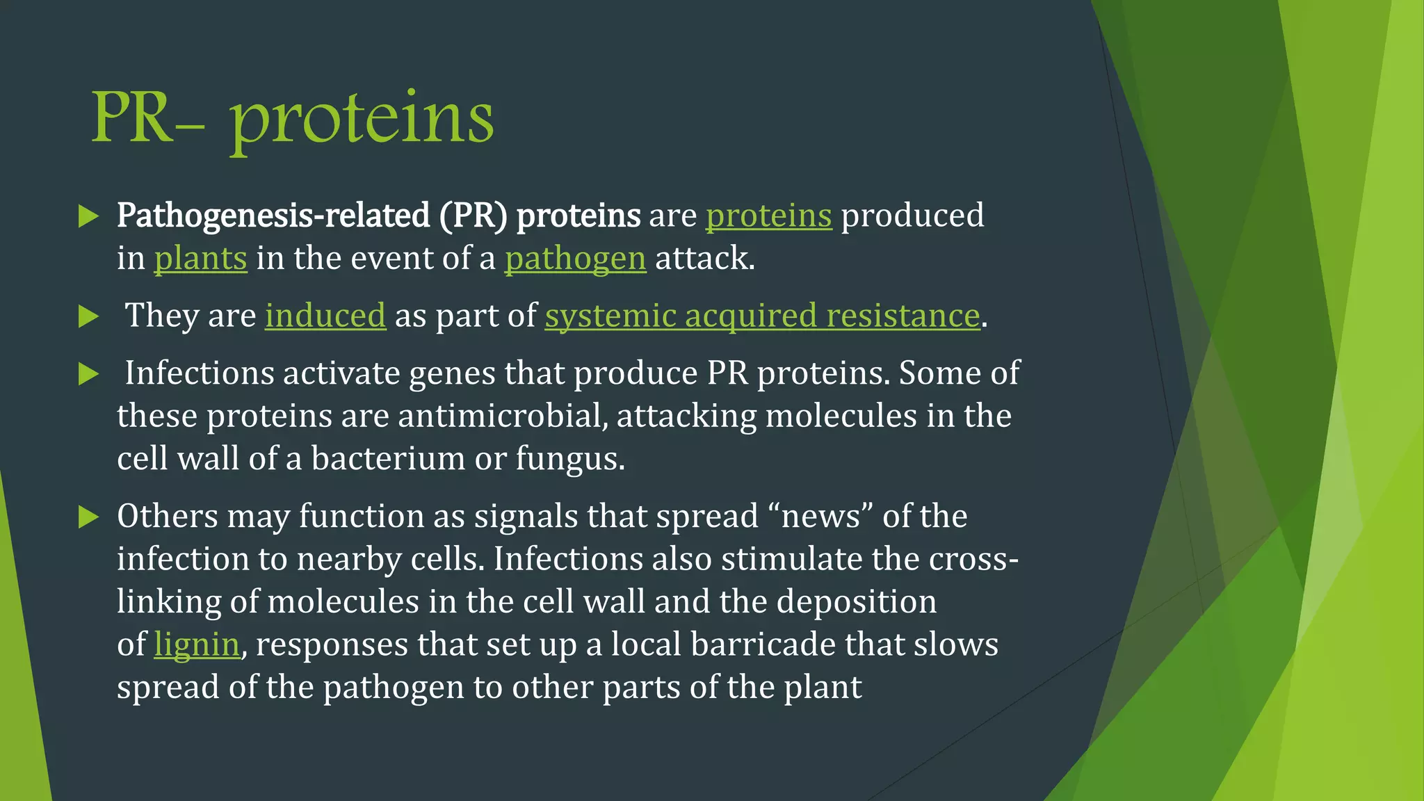 PR- proteins
 Pathogenesis-related (PR) proteins are proteins produced
in plants in the event of a pathogen attack.
 They are induced as part of systemic acquired resistance.
 Infections activate genes that produce PR proteins. Some of
these proteins are antimicrobial, attacking molecules in the
cell wall of a bacterium or fungus.
 Others may function as signals that spread “news” of the
infection to nearby cells. Infections also stimulate the cross-
linking of molecules in the cell wall and the deposition
of lignin, responses that set up a local barricade that slows
spread of the pathogen to other parts of the plant
 