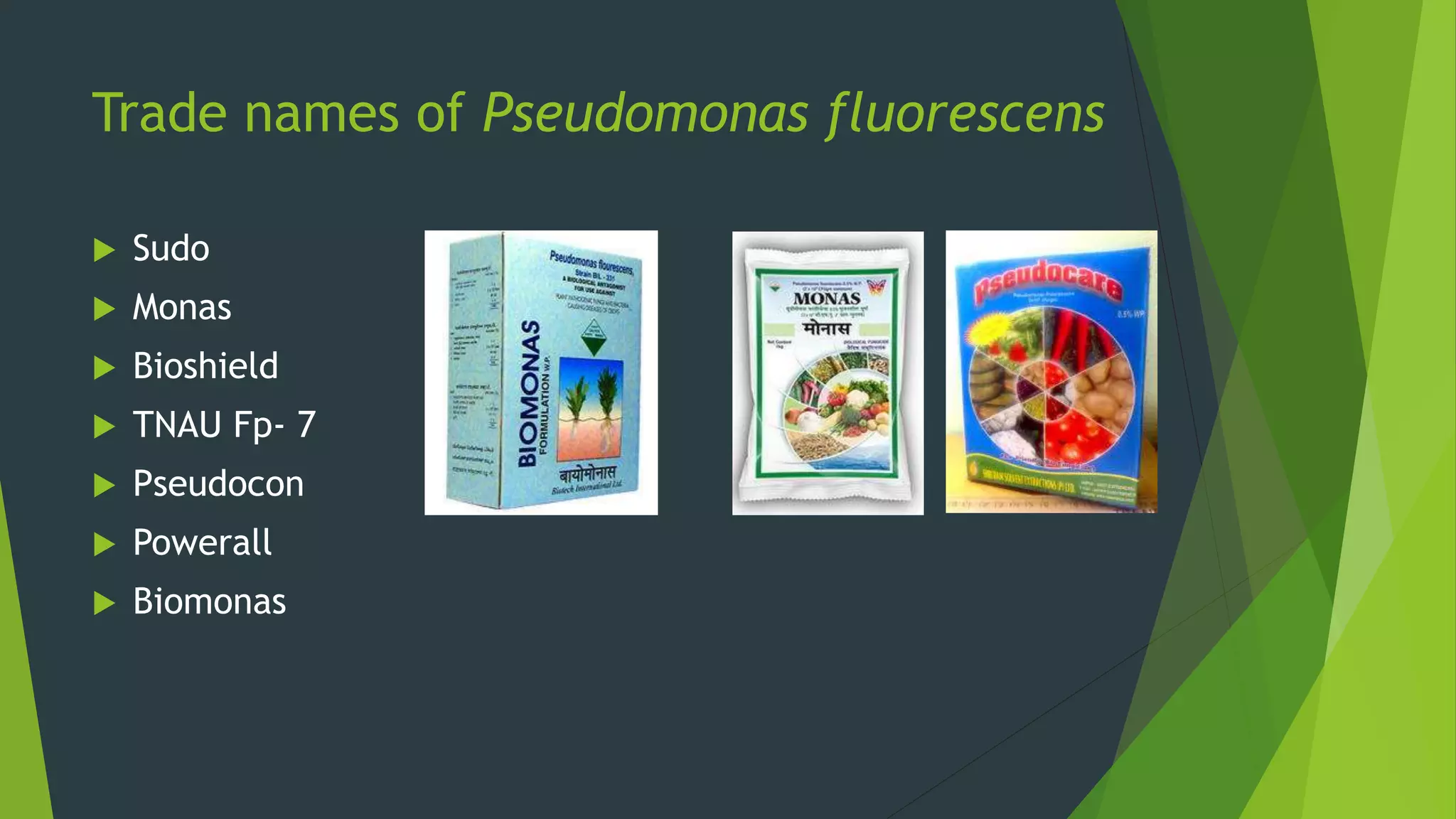 Trade names of Pseudomonas fluorescens
 Sudo
 Monas
 Bioshield
 TNAU Fp- 7
 Pseudocon
 Powerall
 Biomonas
 