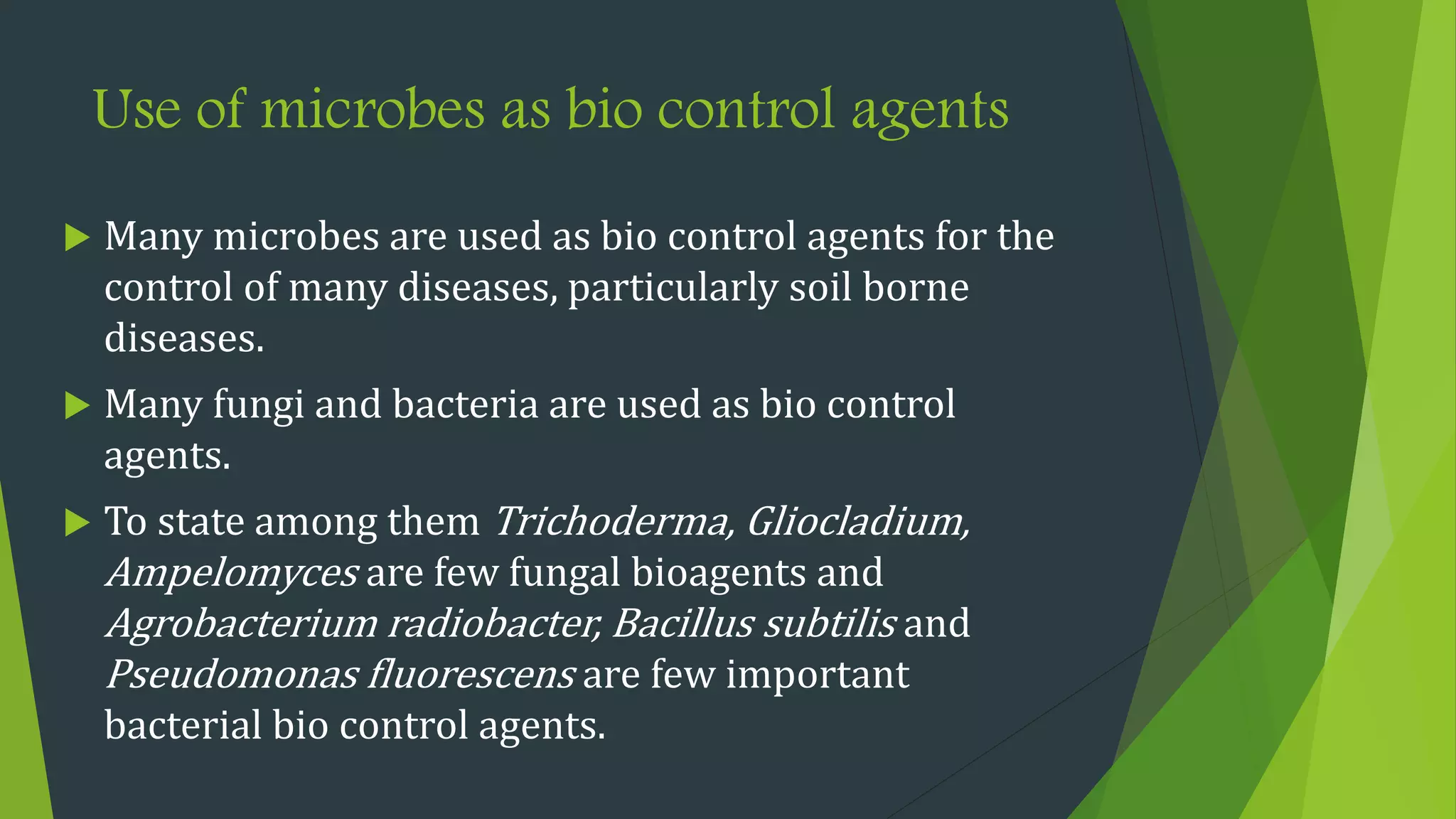 Use of microbes as bio control agents
 Many microbes are used as bio control agents for the
control of many diseases, particularly soil borne
diseases.
 Many fungi and bacteria are used as bio control
agents.
 To state among them Trichoderma, Gliocladium,
Ampelomyces are few fungal bioagents and
Agrobacterium radiobacter, Bacillus subtilis and
Pseudomonas fluorescens are few important
bacterial bio control agents.
 