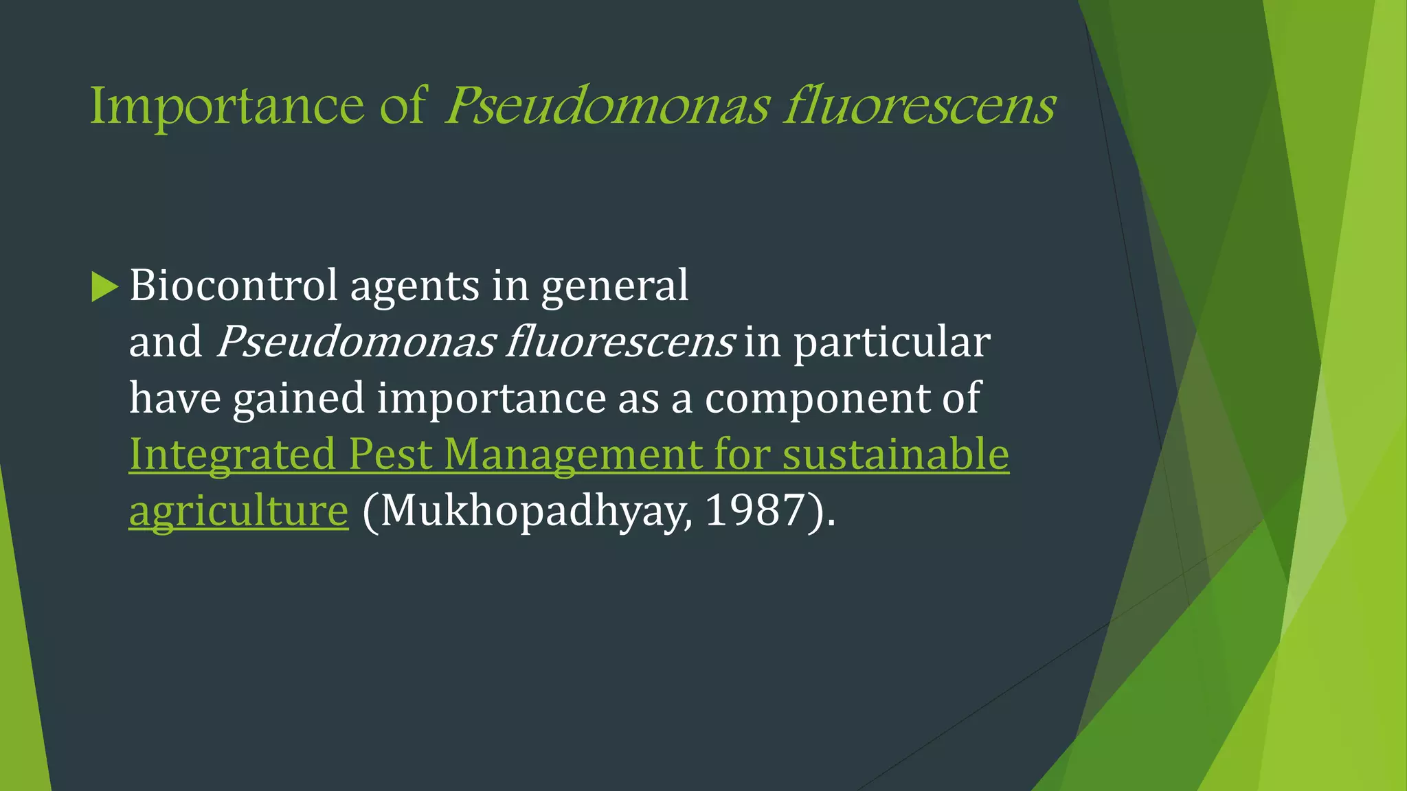 Importance of Pseudomonas fluorescens
 Biocontrol agents in general
and Pseudomonas fluorescens in particular
have gained importance as a component of
Integrated Pest Management for sustainable
agriculture (Mukhopadhyay, 1987).
 