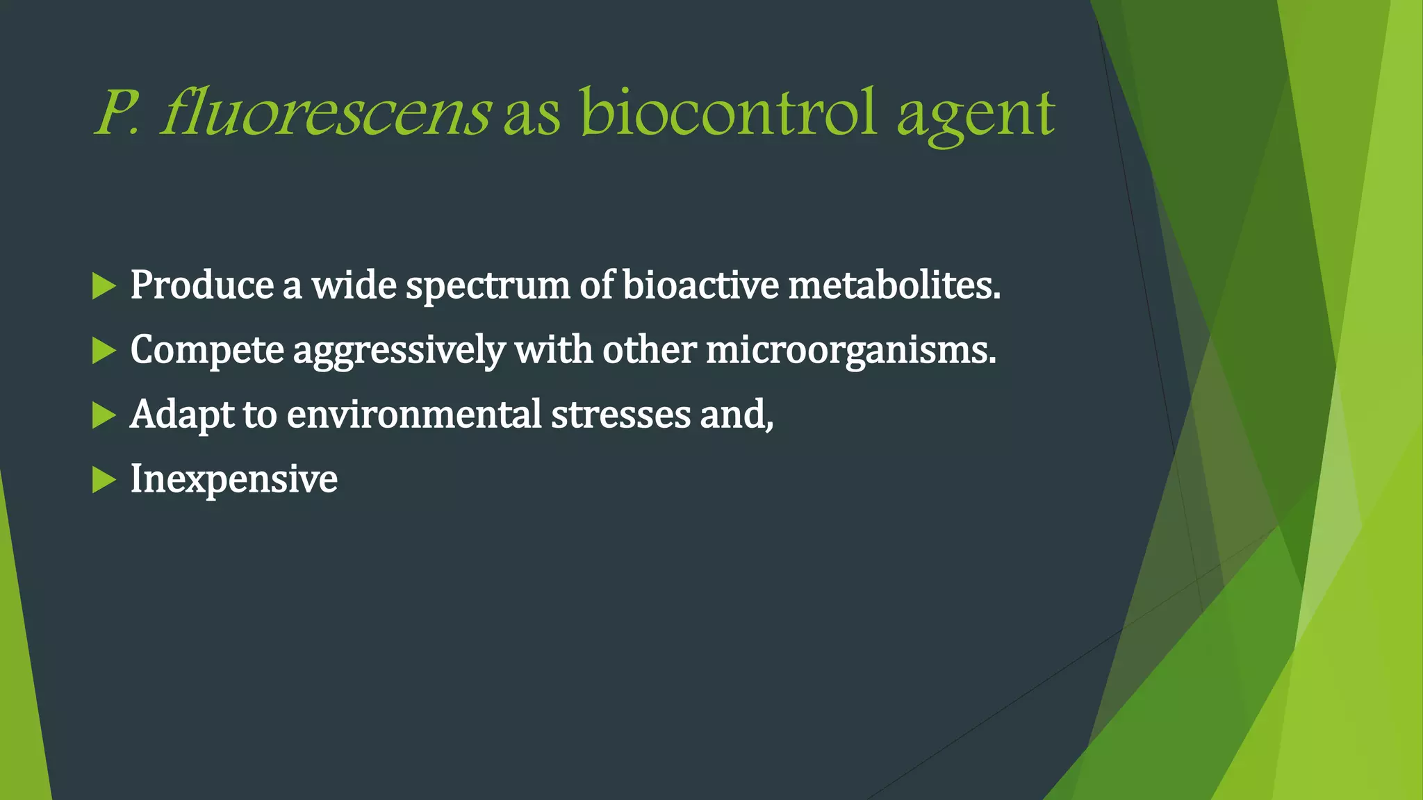 P. fluorescens as biocontrol agent
 Produce a wide spectrum of bioactive metabolites.
 Compete aggressively with other microorganisms.
 Adapt to environmental stresses and,
 Inexpensive
 