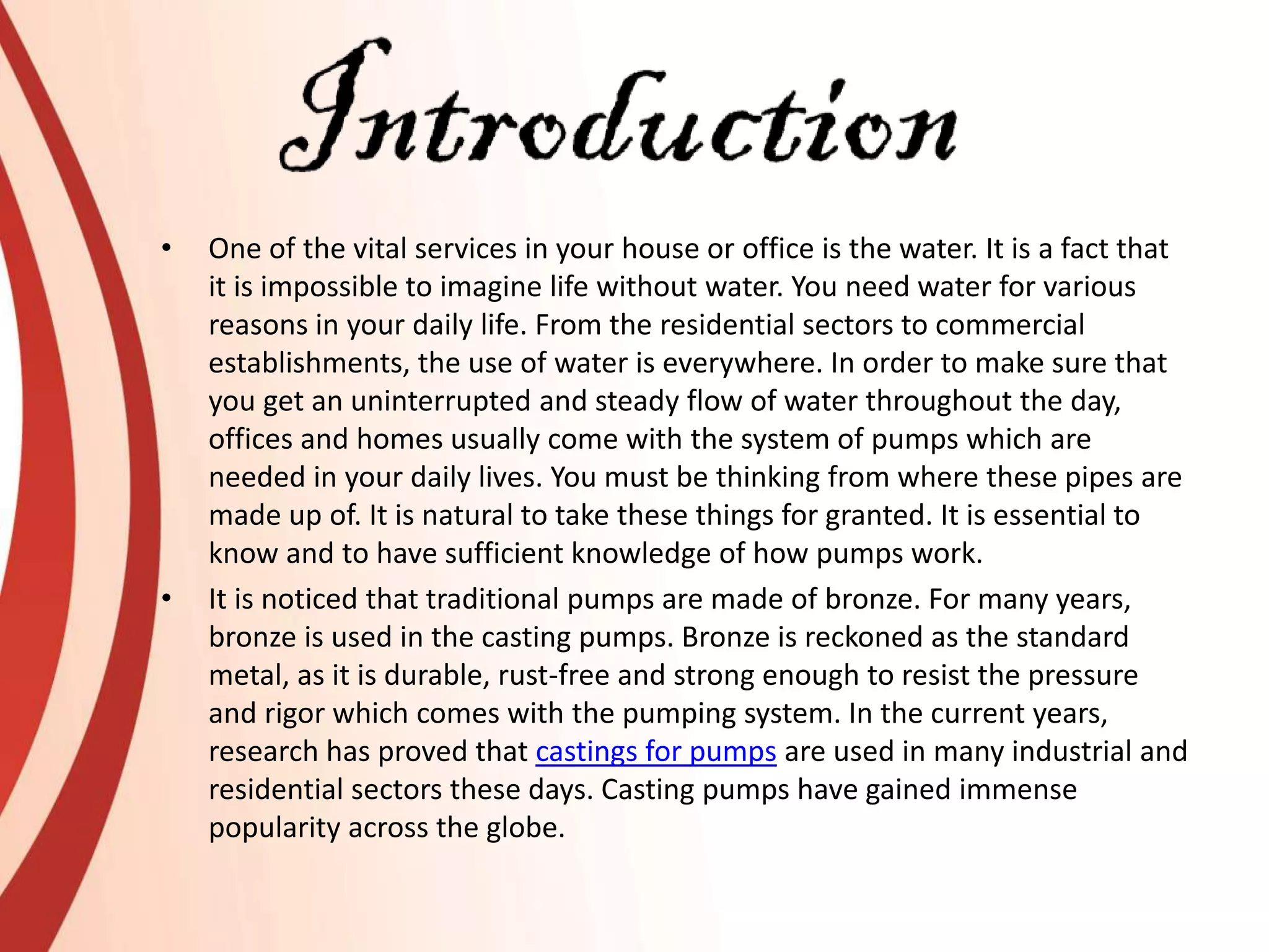 • One of the vital services in your house or office is the water. It is a fact that
it is impossible to imagine life without water. You need water for various
reasons in your daily life. From the residential sectors to commercial
establishments, the use of water is everywhere. In order to make sure that
you get an uninterrupted and steady flow of water throughout the day,
offices and homes usually come with the system of pumps which are
needed in your daily lives. You must be thinking from where these pipes are
made up of. It is natural to take these things for granted. It is essential to
know and to have sufficient knowledge of how pumps work.
• It is noticed that traditional pumps are made of bronze. For many years,
bronze is used in the casting pumps. Bronze is reckoned as the standard
metal, as it is durable, rust-free and strong enough to resist the pressure
and rigor which comes with the pumping system. In the current years,
research has proved that castings for pumps are used in many industrial and
residential sectors these days. Casting pumps have gained immense
popularity across the globe.
 