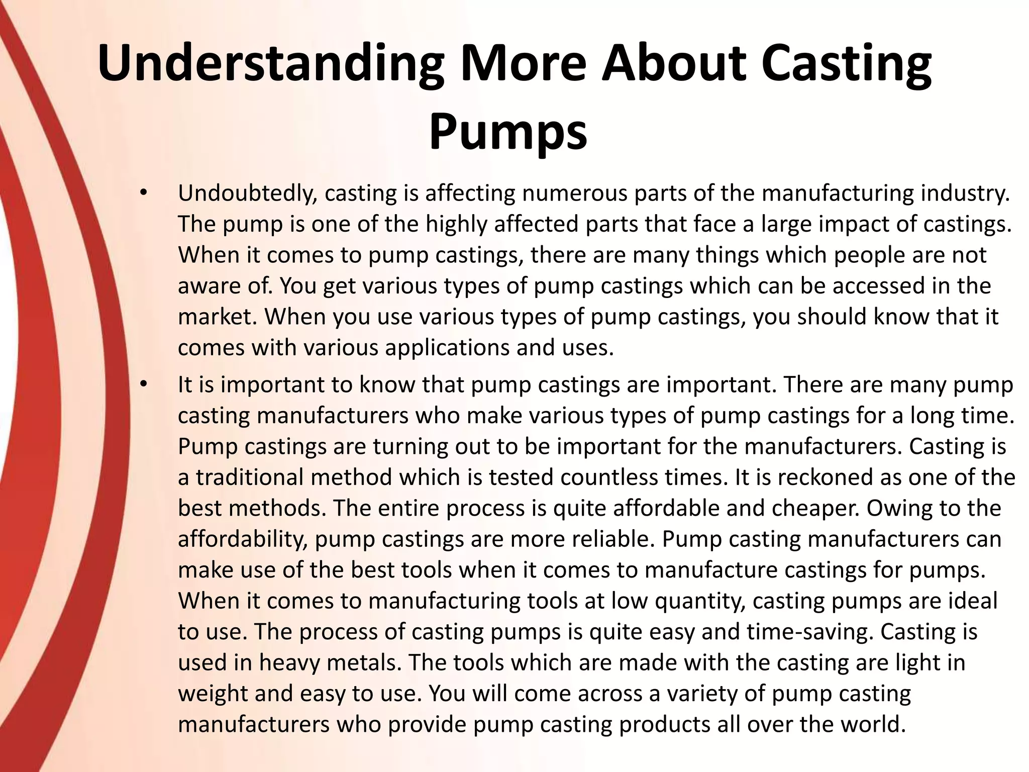 Understanding More About Casting
Pumps
• Undoubtedly, casting is affecting numerous parts of the manufacturing industry.
The pump is one of the highly affected parts that face a large impact of castings.
When it comes to pump castings, there are many things which people are not
aware of. You get various types of pump castings which can be accessed in the
market. When you use various types of pump castings, you should know that it
comes with various applications and uses.
• It is important to know that pump castings are important. There are many pump
casting manufacturers who make various types of pump castings for a long time.
Pump castings are turning out to be important for the manufacturers. Casting is
a traditional method which is tested countless times. It is reckoned as one of the
best methods. The entire process is quite affordable and cheaper. Owing to the
affordability, pump castings are more reliable. Pump casting manufacturers can
make use of the best tools when it comes to manufacture castings for pumps.
When it comes to manufacturing tools at low quantity, casting pumps are ideal
to use. The process of casting pumps is quite easy and time-saving. Casting is
used in heavy metals. The tools which are made with the casting are light in
weight and easy to use. You will come across a variety of pump casting
manufacturers who provide pump casting products all over the world.
 