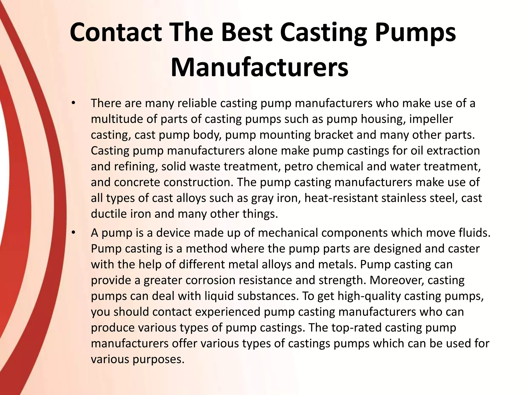 Contact The Best Casting Pumps
Manufacturers
• There are many reliable casting pump manufacturers who make use of a
multitude of parts of casting pumps such as pump housing, impeller
casting, cast pump body, pump mounting bracket and many other parts.
Casting pump manufacturers alone make pump castings for oil extraction
and refining, solid waste treatment, petro chemical and water treatment,
and concrete construction. The pump casting manufacturers make use of
all types of cast alloys such as gray iron, heat-resistant stainless steel, cast
ductile iron and many other things.
• A pump is a device made up of mechanical components which move fluids.
Pump casting is a method where the pump parts are designed and caster
with the help of different metal alloys and metals. Pump casting can
provide a greater corrosion resistance and strength. Moreover, casting
pumps can deal with liquid substances. To get high-quality casting pumps,
you should contact experienced pump casting manufacturers who can
produce various types of pump castings. The top-rated casting pump
manufacturers offer various types of castings pumps which can be used for
various purposes.
 