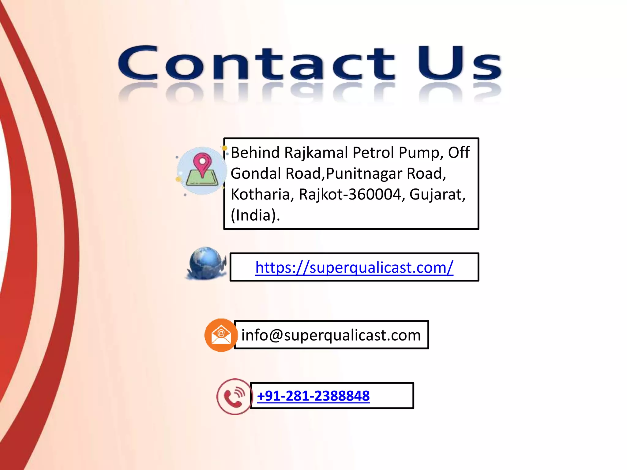 https://superqualicast.com/
+91-281-2388848
info@superqualicast.com
Behind Rajkamal Petrol Pump, Off
Gondal Road,Punitnagar Road,
Kotharia, Rajkot-360004, Gujarat,
(India).
 
