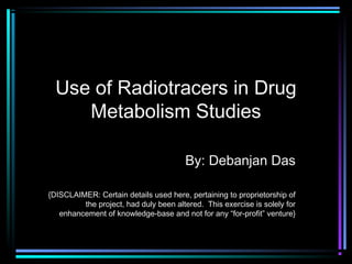 Use of Radiotracers in Drug
Metabolism Studies
By: Debanjan Das
{DISCLAIMER: Certain details used here, pertaining to proprietorship of
the project, had duly been altered. This exercise is solely for
enhancement of knowledge-base and not for any “for-profit” venture}
 
