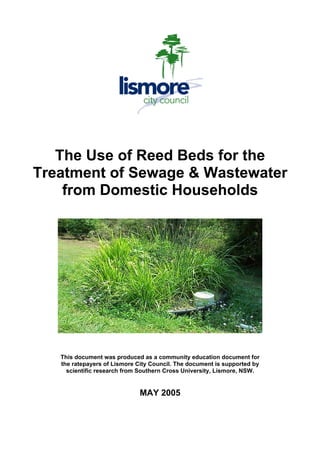 The Use of Reed Beds for the
Treatment of Sewage & Wastewater
from Domestic Households
This document was produced as a community education document for
the ratepayers of Lismore City Council. The document is supported by
scientific research from Southern Cross University, Lismore, NSW.
MAY 2005
 