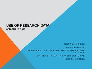 USE OF RESEARCH DATA
OCTOBER 10, 2012




                                                           DORCAS KRUBU
                                                          P H D C A N D I D AT E
                   D E PA RT M E N T O F L I B R A RY A N D I N F O R M AT I O N
                                                                    SCIENCE
                              UNIVERSITY OF THE WESTERN CAPE
                                                            SOUTH AFRICA
 