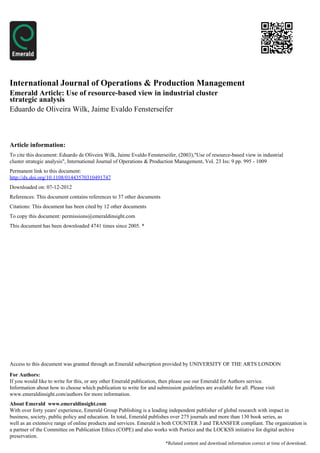 International Journal of Operations & Production Management
Emerald Article: Use of resource-based view in industrial cluster
strategic analysis
Eduardo de Oliveira Wilk, Jaime Evaldo Fensterseifer



Article information:
To cite this document: Eduardo de Oliveira Wilk, Jaime Evaldo Fensterseifer, (2003),"Use of resource-based view in industrial
cluster strategic analysis", International Journal of Operations & Production Management, Vol. 23 Iss: 9 pp. 995 - 1009
Permanent link to this document:
http://dx.doi.org/10.1108/01443570310491747
Downloaded on: 07-12-2012
References: This document contains references to 37 other documents
Citations: This document has been cited by 12 other documents
To copy this document: permissions@emeraldinsight.com
This document has been downloaded 4741 times since 2005. *




Access to this document was granted through an Emerald subscription provided by UNIVERSITY OF THE ARTS LONDON

For Authors:
If you would like to write for this, or any other Emerald publication, then please use our Emerald for Authors service.
Information about how to choose which publication to write for and submission guidelines are available for all. Please visit
www.emeraldinsight.com/authors for more information.
About Emerald www.emeraldinsight.com
With over forty years' experience, Emerald Group Publishing is a leading independent publisher of global research with impact in
business, society, public policy and education. In total, Emerald publishes over 275 journals and more than 130 book series, as
well as an extensive range of online products and services. Emerald is both COUNTER 3 and TRANSFER compliant. The organization is
a partner of the Committee on Publication Ethics (COPE) and also works with Portico and the LOCKSS initiative for digital archive
preservation.
                                                                        *Related content and download information correct at time of download.
 