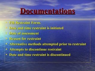 DocumentationsDocumentations
• Fill Restraint Form.Fill Restraint Form.
• Date and time restraint is initiatedDate and time restraint is initiated
• Date of assessmentDate of assessment
• Reason for restraintReason for restraint
• Alternative methods attempted prior to restraintAlternative methods attempted prior to restraint
• Attempts to discontinue restraintAttempts to discontinue restraint
• Date and time restraint is discontinuedDate and time restraint is discontinued
 