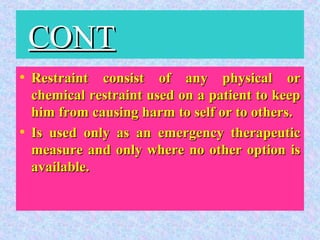 CONTCONT
• Restraint consist of any physical orRestraint consist of any physical or
chemical restraint used on a patient to keepchemical restraint used on a patient to keep
him from causing harm to self or to others.him from causing harm to self or to others.
• Is used only as an emergency therapeuticIs used only as an emergency therapeutic
measure and only where no other option ismeasure and only where no other option is
available.available.
 