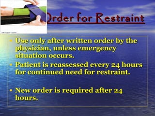 Order for RestraintOrder for Restraint
• Use only after written order by theUse only after written order by the
physician, unless emergencyphysician, unless emergency
situation occurs.situation occurs.
• Patient is reassessed every 24 hoursPatient is reassessed every 24 hours
for continued need for restraint.for continued need for restraint.
• New order is required after 24New order is required after 24
hours.hours.
 
