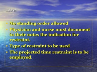 CONTCONT……
• No standing order allowedNo standing order allowed
• Physician and nurse must documentPhysician and nurse must document
in their notes the indication forin their notes the indication for
restraint.restraint.
• Type of restraint to be usedType of restraint to be used
• The projected time restraint is to beThe projected time restraint is to be
employedemployed..
 