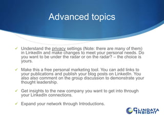 Advanced topics 
 Understand the privacy settings (Note: there are many of them) 
in LinkedIn and make changes to meet your personal needs. Do 
you want to be under the radar or on the radar? – the choice is 
yours. 
 Make this a free personal marketing tool. You can add links to 
your publications and publish your blog posts on LinkedIn. You 
also also comment on the group discussion to demonstrate your 
thought leadership. 
 Get insights to the new company you want to get into through 
your LinkedIn connections. 
 Expand your network through Introductions. 
 